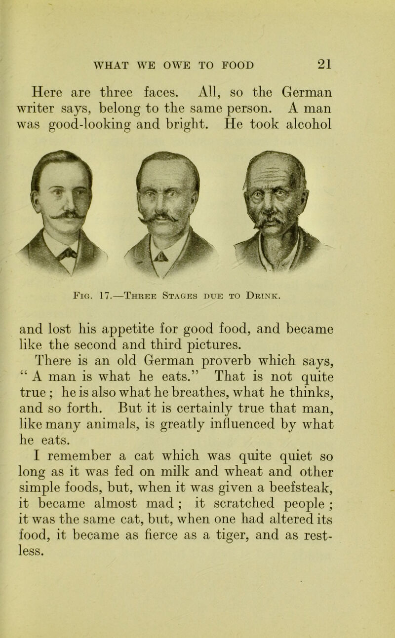 Here are three faces. All, so the German writer says, belong to the same person. A man was good-looking and bright. He took alcohol Fig. 17.—Three Stages due to Drink. and lost his appetite for good food, and became like the second and third pictures. There is an old German proverb which says, “ A man is what he eats.” That is not quite true ; he is also what he breathes, what he thinks, and so forth. But it is certainly true that man, like many animals, is greatly influenced by what he eats. I remember a cat which was quite quiet so long as it was fed on milk and wheat and other simple foods, but, when it was given a beefsteak, it became almost mad ; it scratched people ; it was the same cat, but, when one had altered its food, it became as fierce as a tiger, and as rest- less.