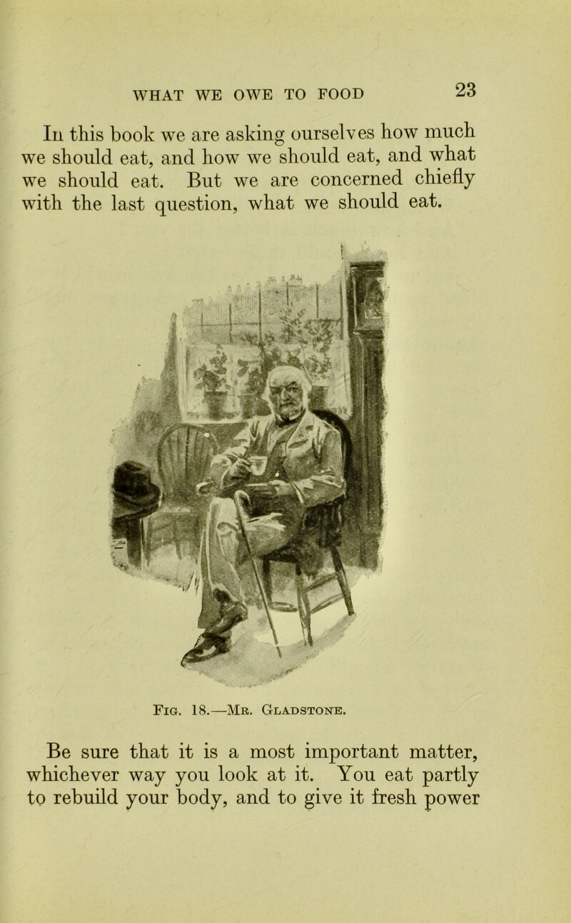 In this book we are asking ourselves how much we should eat, and how we should eat, and what we should eat. But we are concerned chiefly with the last question, what we should eat. Fig. 18.—Mr. Gladstone. Be sure that it is a most important matter, whichever way you look at it. You eat partly to rebuild your body, and to give it fresh power