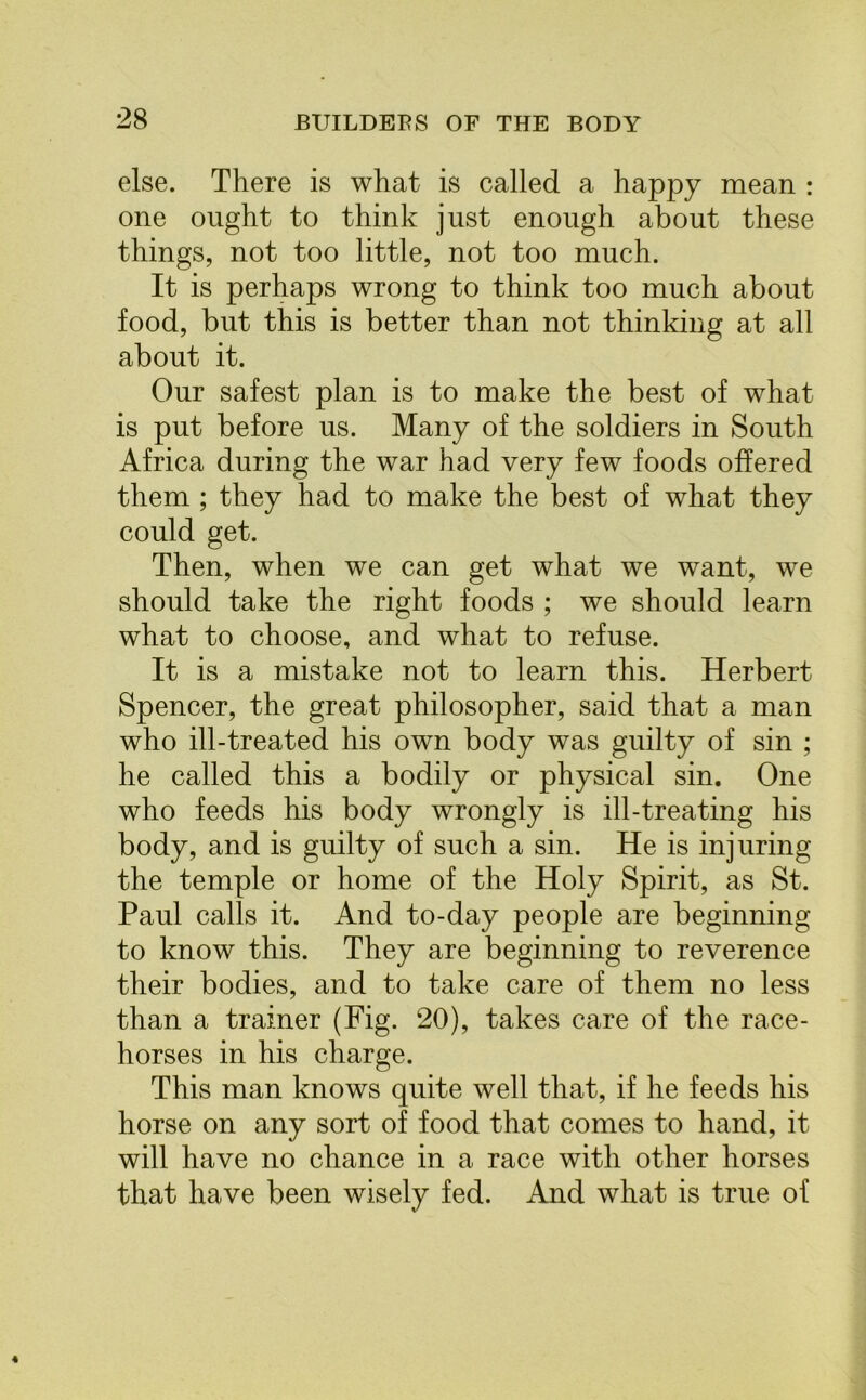 else. There is what is called a happy mean : one ought to think just enough about these things, not too little, not too much. It is perhaps wrong to think too much about food, but this is better than not thinking at all about it. Our safest plan is to make the best of what is put before us. Many of the soldiers in South Africa during the war had very few foods offered them ; they had to make the best of what they could get. Then, when we can get what we want, we should take the right foods ; we should learn what to choose, and what to refuse. It is a mistake not to learn this. Herbert Spencer, the great philosopher, said that a man who ill-treated his own body was guilty of sin ; he called this a bodily or physical sin. One who feeds his body wrongly is ill-treating his body, and is guilty of such a sin. He is injuring the temple or home of the Holy Spirit, as St. Paul calls it. And to-day people are beginning to know this. They are beginning to reverence their bodies, and to take care of them no less than a trainer (Fig. 20), takes care of the race- horses in his charge. This man knows quite well that, if he feeds his horse on any sort of food that comes to hand, it will have no chance in a race with other horses that have been wisely fed. And what is true of