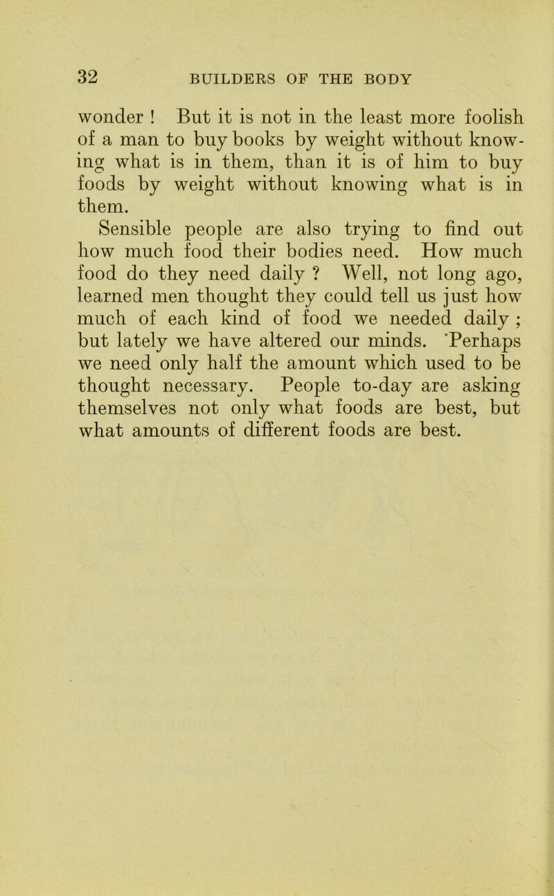 wonder ! But it is not in the least more foolish of a man to buy books by weight without know- ing what is in them, than it is of him to buy foods by weight without knowing what is in them. Sensible people are also trying to find out how much food their bodies need. How much food do they need daily ? Well, not long ago, learned men thought they could tell us just how much of each kind of food we needed daily ; but lately we have altered our minds. Perhaps we need only half the amount which used to be thought necessary. People to-day are asking themselves not only what foods are best, but what amounts of different foods are best.