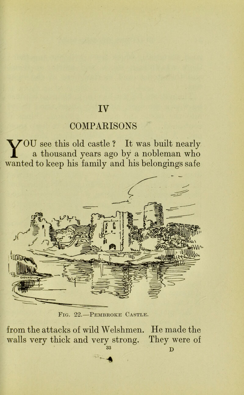 IV COMPARISONS YOU see this old castle ? It was built nearly a thousand years ago by a nobleman who wanted to keep his family and his belongings safe Fig. 22.—Pembroke Castle. from the attacks of wild Welshmen. He made the walls very thick and very strong. They were of