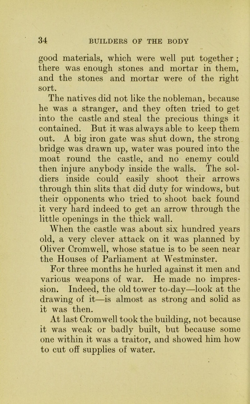 good materials, which were well put together ; there was enough stones and mortar in them, and the stones and mortar were of the right sort. The natives did not like the nobleman, because he was a stranger, and they often tried to get into the castle and steal the precious things it contained. But it was always able to keep them out. A big iron gate was shut down, the strong bridge was drawn up, water was poured into the moat round the castle, and no enemy could then injure anybody inside the walls. The sol- diers inside could easily shoot their arrows through thin slits that did duty for windows, but their opponents who tried to shoot back found it very hard indeed to get an arrow through the little openings in the thick wall. When the castle was about six hundred years old, a very clever attack on it was planned by Oliver Cromwell, whose statue is to be seen near the Houses of Parliament at Westminster. For three months he hurled against it men and various weapons of war. He made no impres- sion. Indeed, the old tower to-day—look at the drawing of it—is almost as strong and solid as it was then. At last Cromwell took the building, not because it was weak or badly built, but because some one within it was a traitor, and showed him how to cut off supplies of water.