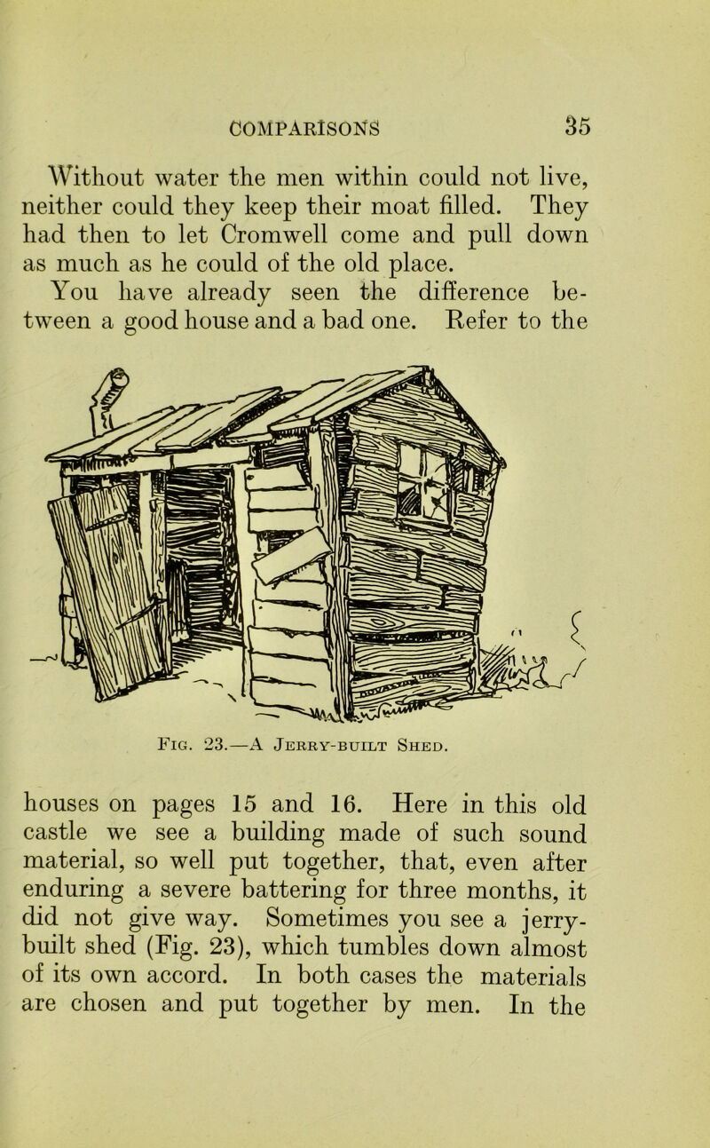 Without water the men within could not live, neither could they keep their moat filled. They had then to let Cromwell come and pull down as much as he could of the old place. You have already seen the difference be- tween a good house and a bad one. Refer to the Fig. 23.—A Jerry-built Shed. houses on pages 15 and 16. Here in this old castle we see a building made of such sound material, so well put together, that, even after enduring a severe battering for three months, it did not give way. Sometimes you see a jerry- built shed (Fig. 23), which tumbles down almost of its own accord. In both cases the materials are chosen and put together by men. In the