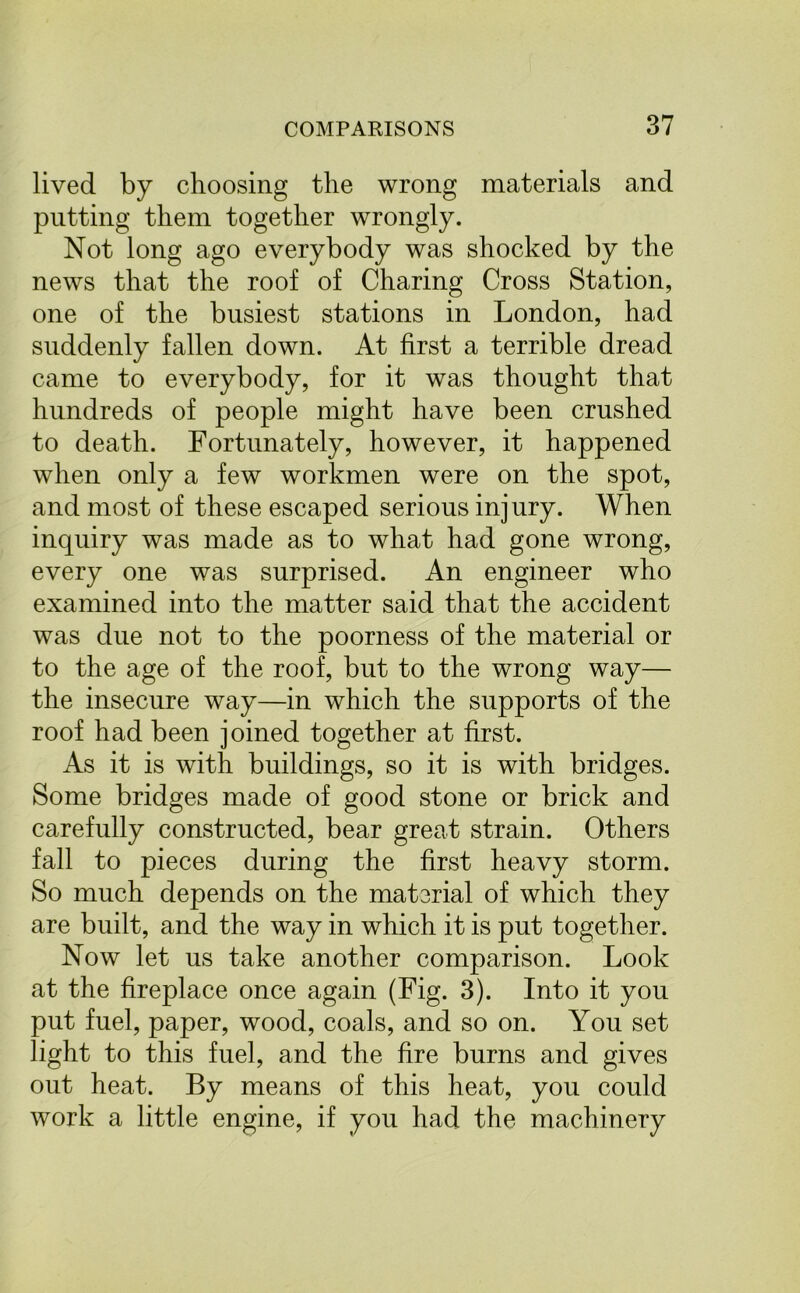 lived by choosing the wrong materials and putting them together wrongly. Not long ago everybody was shocked by the news that the roof of Charing Cross Station, one of the busiest stations in London, had suddenly fallen down. At first a terrible dread came to everybody, for it was thought that hundreds of people might have been crushed to death. Fortunately, however, it happened when only a few workmen were on the spot, and most of these escaped serious injury. When inquiry was made as to what had gone wrong, every one was surprised. An engineer who examined into the matter said that the accident was due not to the poorness of the material or to the age of the roof, but to the wrong way— the insecure way—in which the supports of the roof had been joined together at first. As it is with buildings, so it is with bridges. Some bridges made of good stone or brick and carefully constructed, bear great strain. Others fall to pieces during the first heavy storm. So much depends on the material of which they are built, and the way in which it is put together. Now let us take another comparison. Look at the fireplace once again (Fig. 3). Into it you put fuel, paper, wood, coals, and so on. You set light to this fuel, and the fire burns and gives out heat. By means of this heat, you could work a little engine, if you had the machinery