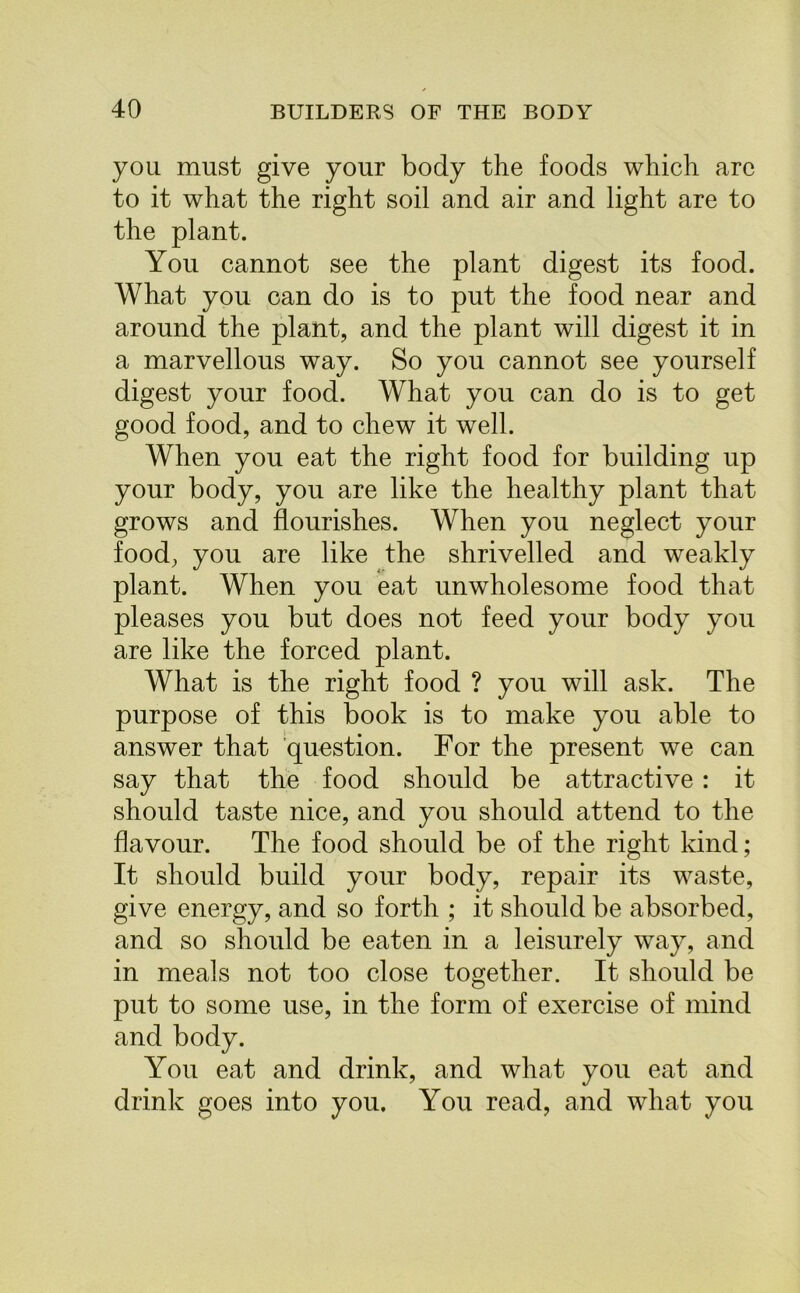 you must give your body the foods which are to it what the right soil and air and light are to the plant. You cannot see the plant digest its food. What you can do is to put the food near and around the plant, and the plant will digest it in a marvellous way. So you cannot see yourself digest your food. What you can do is to get good food, and to chew it well. When you eat the right food for building up your body, you are like the healthy plant that grows and flourishes. When you neglect your food, you are like the shrivelled and weakly plant. When you eat unwholesome food that pleases you but does not feed your body you are like the forced plant. What is the right food ? you will ask. The purpose of this book is to make you able to answer that question. For the present we can say that the food should be attractive: it should taste nice, and you should attend to the flavour. The food should be of the right kind; It should build your body, repair its waste, give energy, and so forth ; it should be absorbed, and so should be eaten in a leisurely way, and in meals not too close together. It should be put to some use, in the form of exercise of mind and body. You eat and drink, and what you eat and drink goes into you. You read, and what you