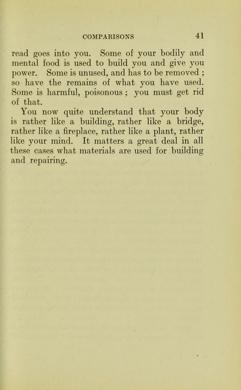 read goes into you. Some of your bodily and mental food is used to build you and give you power. Some is unused, and has to be removed ; so have the remains of what you have used. Some is harmful, poisonous ; you must get rid of that. You now quite understand that your body is rather like a building, rather like a bridge, rather like a fireplace, rather like a plant, rather like your mind. It matters a great deal in all these cases what materials are used for building and repairing.