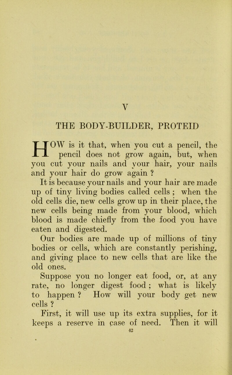 Y THE BODY-BUILDER, PROTEID HOW is it that, when you cut a pencil, the pencil does not grow again, but, when you cut your nails and your hair, your nails and your hair do grow again ? It is because your nails and your hair are made up of tiny living bodies called cells ; when the old cells die, new cells grow up in their place, the new cells being made from your blood, which blood is made chiefly from the food you have eaten and digested. Our bodies are made up of millions of tiny bodies or cells, which are constantly perishing, and giving place to new cells that are like the old ones. Suppose you no longer eat food, or, at any rate, no longer digest food; what is likely to happen ? How will your body get new cells ? First, it will use up its extra supplies, for it keeps a reserve in case of need. Then it will