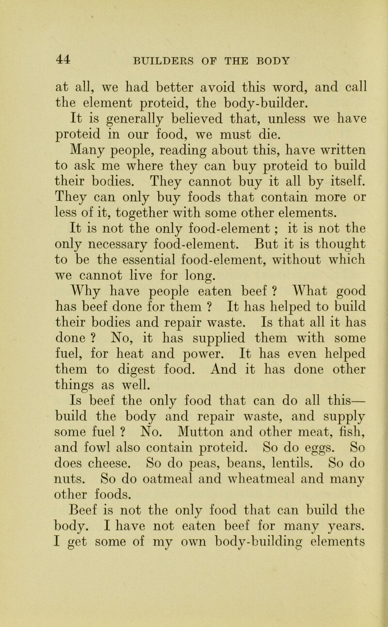 at all, we had better avoid this word, and call the element proteid, the body-builder. It is generally believed that, unless we have proteid in our food, we must die. Many people, reading about this, have written to ask me where they can buy proteid to build their bodies. They cannot buy it all by itself. They can only buy foods that contain more or less of it, together with some other elements. It is not the only food-element; it is not the only necessary food-element. But it is thought to be the essential food-element, without which we cannot live for long. Why have people eaten beef ? What good has beef done for them ? It has helped to build their bodies and repair waste. Is that all it has done ? No, it has supplied them with some fuel, for heat and power. It has even helped them to digest food. And it has done other things as well. Is beef the only food that can do all this— build the body and repair waste, and supply some fuel ? No. Mutton and other meat, fish, and fowl also contain proteid. So do eggs. So does cheese. So do peas, beans, lentils. So do nuts. So do oatmeal and wheatmeal and many other foods. Beef is not the only food that can build the body. I have not eaten beef for many years. I get some of my own body-building elements