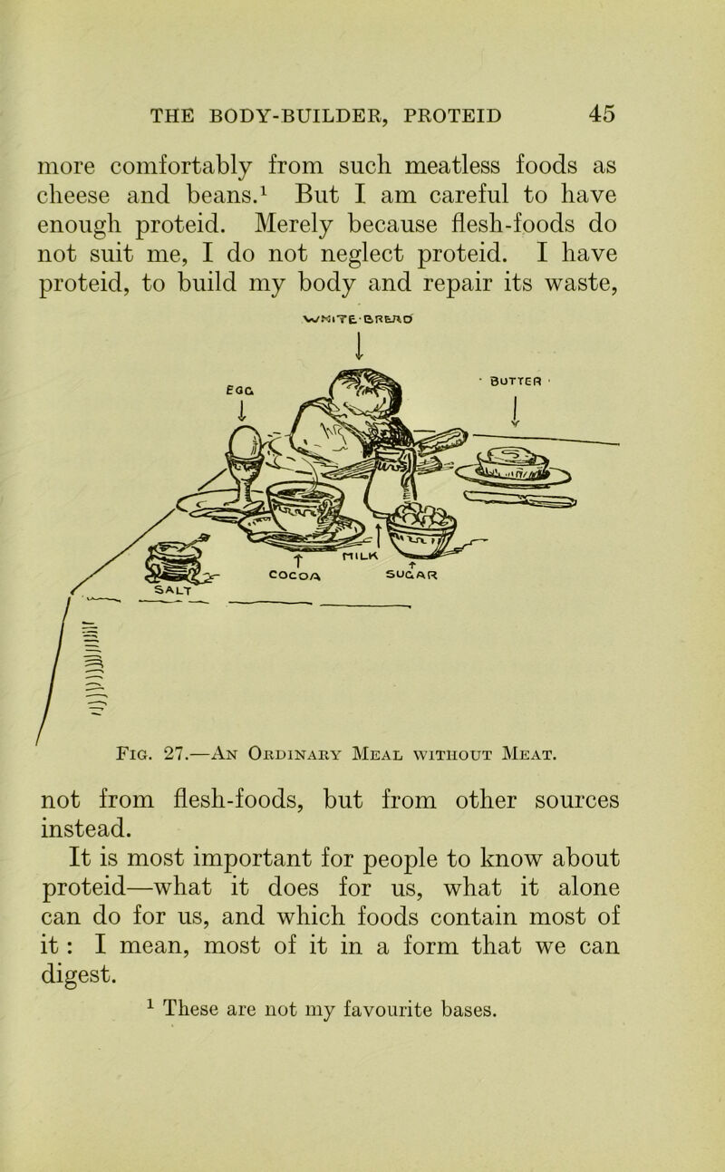 more comfortably from such meatless foods as cheese and beans.1 But I am careful to have enough proteid. Merely because flesh-foods do not suit me, I do not neglect proteid. I have proteid, to build my body and repair its waste, WKlTEBREJlO I not from flesh-foods, but from other sources instead. It is most important for people to know about proteid—what it does for us, what it alone can do for us, and which foods contain most of it: I mean, most of it in a form that we can digest. 1 These are not my favourite bases.