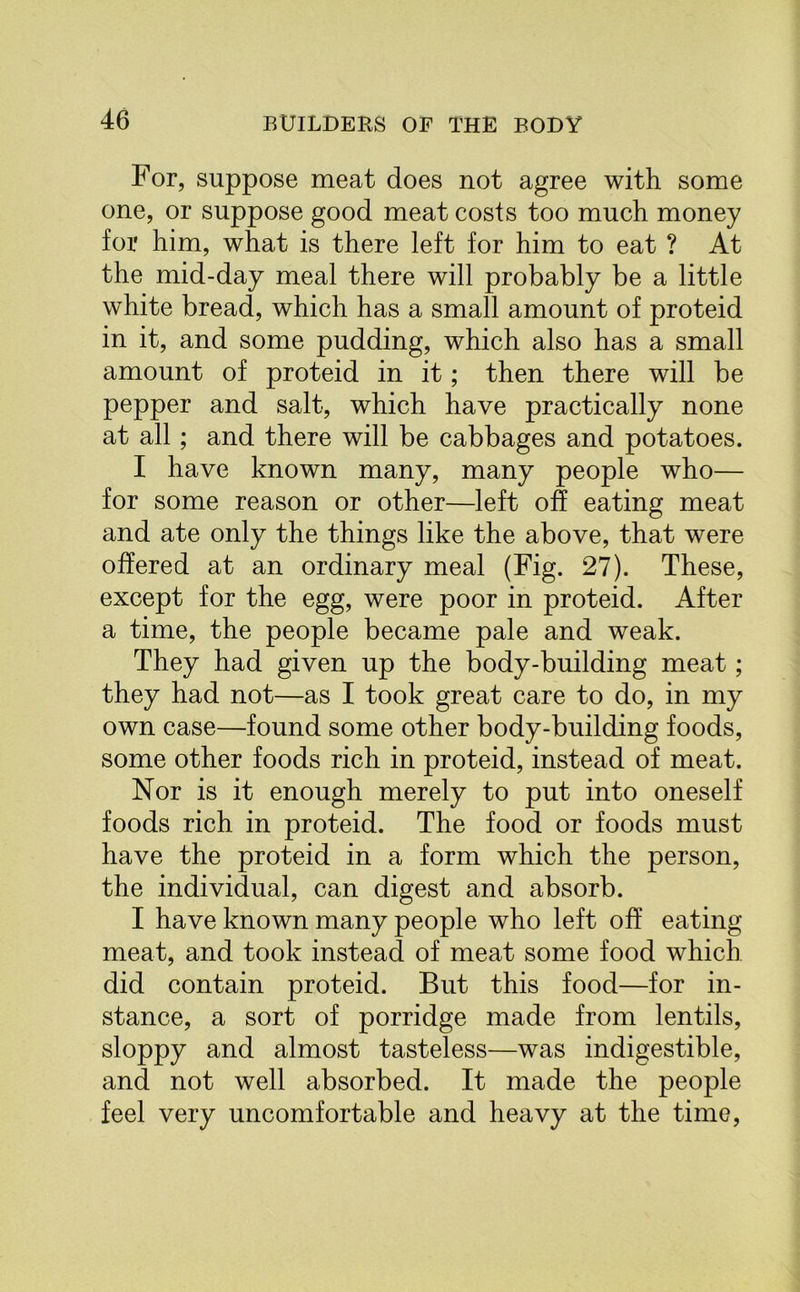 For, suppose meat does not agree with some one, or suppose good meat costs too much money for him, what is there left for him to eat ? At the mid-day meal there will probably be a little white bread, which has a small amount of proteid in it, and some pudding, which also has a small amount of proteid in it; then there will be pepper and salt, which have practically none at all; and there will be cabbages and potatoes. I have known many, many people who— for some reason or other—left oh eating meat and ate only the things like the above, that were offered at an ordinary meal (Fig. 27). These, except for the egg, were poor in proteid. After a time, the people became pale and weak. They had given up the body-building meat; they had not—as I took great care to do, in my own case—found some other body-building foods, some other foods rich in proteid, instead of meat. Nor is it enough merely to put into oneself foods rich in proteid. The food or foods must have the proteid in a form which the person, the individual, can digest and absorb. I have known many people who left off eating meat, and took instead of meat some food which did contain proteid. But this food—for in- stance, a sort of porridge made from lentils, sloppy and almost tasteless—was indigestible, and not well absorbed. It made the people feel very uncomfortable and heavy at the time,