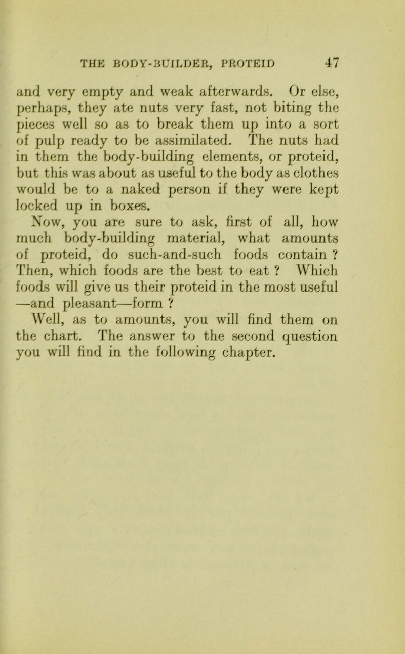 and very empty and weak afterwards. Or else, perhaps, they ate nuts very fast, not biting the pieces well so as to break them up into a sort of pulp ready to be assimilated. The nuts had in them the body-building elements, or proteid, but this was about as useful to the body as clothes would be to a naked person if they were kept locked up in boxes. Now, you are sure to ask, first of all, how much body-buihling material, what amounts of proteid, do such-and-such foods contain ? Then, which foods are the best to eat ? Which foods will give us their proteid in the most useful —and pleasant—form ? Well, as to amounts, you will find them on the chart. The answer to the second question you will find in the following chapter.