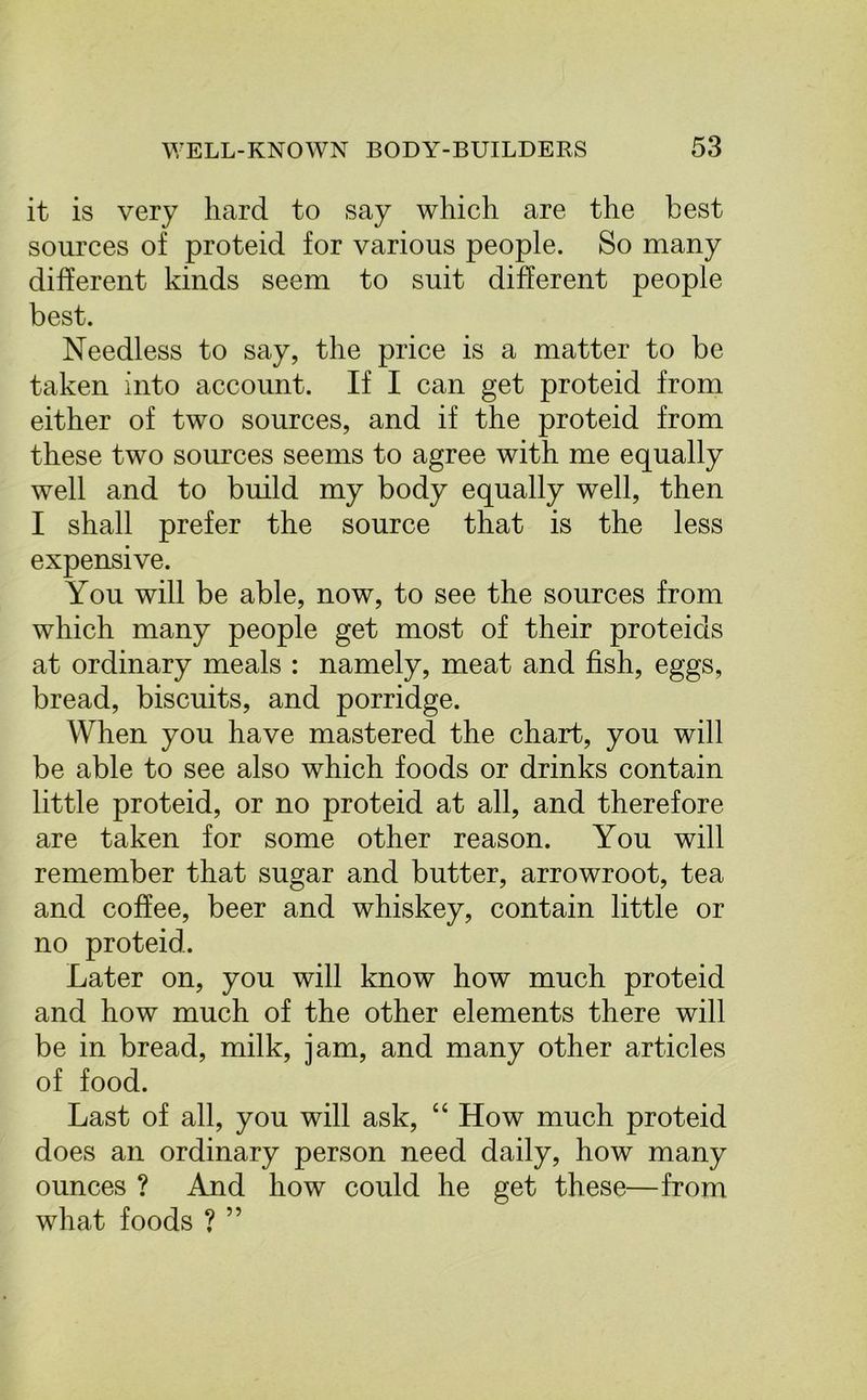 it is very hard to say which are the best sources of proteid for various people. So many different kinds seem to suit different people best. Needless to say, the price is a matter to be taken into account. If I can get proteid from either of two sources, and if the proteid from these two sources seems to agree with me equally well and to build my body equally well, then I shall prefer the source that is the less expensive. You will be able, now, to see the sources from which many people get most of their proteids at ordinary meals : namely, meat and fish, eggs, bread, biscuits, and porridge. When you have mastered the chart, you will be able to see also which foods or drinks contain little proteid, or no proteid at all, and therefore are taken for some other reason. You will remember that sugar and butter, arrowroot, tea and coffee, beer and whiskey, contain little or no proteid. Later on, you will know how much proteid and how much of the other elements there will be in bread, milk, jam, and many other articles of food. Last of all, you will ask, “ How much proteid does an ordinary person need daily, how many ounces ? And how could he get these—from what foods ? ”