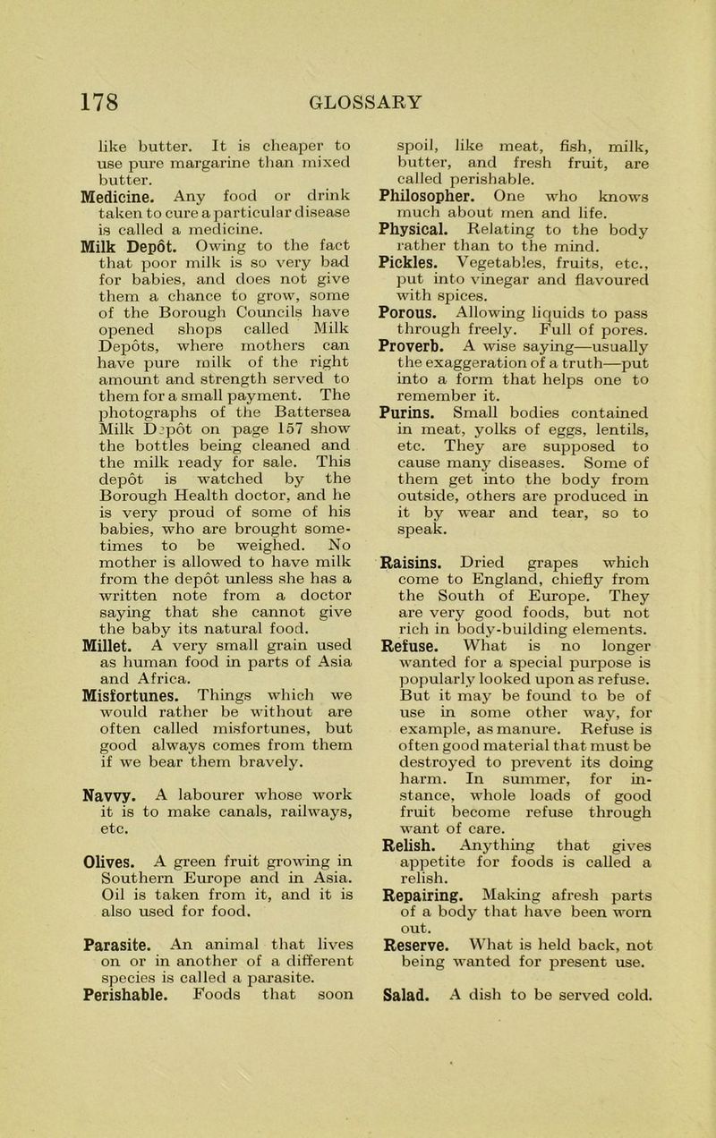 like butter. It is cheaper to use pure margarine than mixed butter. Medicine. Any food or drink taken to cure a particular disease is called a medicine. Milk Depot. Owing to the fact that poor milk is so very bad for babies, and does not give them a chance to grow, some of the Borough Councils have opened shops called Milk Depots, where mothers can have pure milk of the right amount and strength served to them for a small payment. The photographs of the Battersea Milk Dipot on page 157 show the bottles being cleaned and the milk ready for sale. This depot is watched by the Borough Health doctor, and he is very proud of some of his babies, who are brought some- times to be weighed. No mother is allowed to have milk from the depot unless she has a written note from a doctor saying that she cannot give the baby its natural food. Millet. A very small grain used as human food in parts of Asia and Africa. Misfortunes. Things which we would rather be without are often called misfortunes, but good always comes from them if we bear them bravely. Navvy. A labourer whose work it is to make canals, railways, etc. Olives. A green fruit growing in Southern Europe and in Asia. Oil is taken from it, and it is also used for food. Parasite. An animal that lives on or in another of a different species is called a parasite. Perishable. Foods that soon spoil, like meat, fish, milk, butter, and fresh fruit, are called perishable. Philosopher. One who knows much about men and life. Physical. Relating to the body rather than to the mind. Pickles. Vegetables, fruits, etc., put into vinegar and flavoured with spices. Porous. Allowing liquids to pass through freely. Full of pores. Proverb. A wise saying—usually the exaggeration of a truth—put into a form that helps one to remember it. Purins. Small bodies contained in meat, yolks of eggs, lentils, etc. They are supposed to cause many diseases. Some of them get into the body from outside, others are produced in it by wear and tear, so to speak. Raisins. Dried grapes which come to England, chiefly from the South of Europe. They are very good foods, but not rich in body-building elements. Refuse. What is no longer wanted for a special purpose is popularly looked upon as refuse. But it may be found to be of use in some other way, for example, as manure. Refuse is often good material that must be destroyed to prevent its doing harm. In summer, for in- stance, whole loads of good fruit become refuse through want of care. Relish. Anything that gives appetite for foods is called a relish. Repairing. Making afresh parts of a body that have been worn out. Reserve. What is held back, not being wanted for present use. Salad. A dish to be served cold.