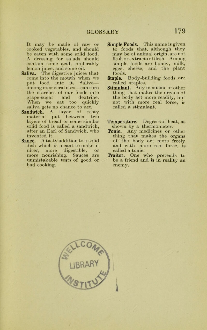 It may be made of raw or cooked vegetables, and should be eaten with some solid food. A dressing for salads should contain some acid, preferably lemon juice, and some oil. Saliva. The digestive juices that come into the mouth when we put food into it. Saliva— among its several uses—can turn the starches of our foods into grape-sugar and dextrine. When we eat too quickly saliva gets no chance to act. Sandwich. A layer of tasty material put between two layers of bread or some similar solid food is called a sandwich, after an Earl of Sandwich, who invented it. Sauce. A tasty addition to a solid dish which is meant to make it nicer, more digestible, or more nourishing. Sauces are unmistakable tests of good or bad cooking. Simple Foods. This name is given to foods that, although they may be of animal origin, are not flesh or extracts of flesh. Among simple foods are honey, milk, eggs, cheese, and the plant foods. Staple. Body-building foods are called stajfles. Stimulant. Any medicine or other thing that makes the organs of the body act more readily, but not with more real force, is called a stimulant. Temperature. Degrees of heat, as shown by a thermometer. Tonic. Any medicines or other thing that makes the organs of the body act more freely and with more real force, is called a tonic. Traitor. One who pretends to be a friend and is in reality an enemy.