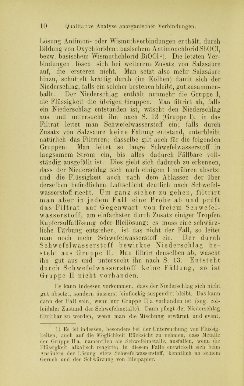 Lösung Antimon- oder Wismuthverbindungen enthält, durch Bildung von Oxychloriden: basischem Antimonchlorid SbOCl, bezw. basischem Wismuthchlorid BiOCl1). Die letzten Ver- bindungen lösen sich bei weiterem Zusatz von Salzsäure auf, die ersteren nicht. Man setzt also mehr Salzsäure hinzu, schüttelt kräftig durch (im Kolben) damit sich der Niederschlag, falls ein solcher bestehen bleibt, gut zusammen- ballt. Der Niederschlag enthält nunmehr die Gruppe 1, die Flüssigkeit die übrigen Gruppen. Man filtrirt ab, falls ein Niederschlag entstanden ist, wäscht den Niederschlag aus und untersucht ihn nach S. 13 (Gruppe I), in das Filtrat leitet man Schwefelwasserstoff ein; falls durch Zusatz von Salzsäure keine Fällung entstand, unterbleibt natürlich das Filtriren; dasselbe gilt auch für die folgenden Gruppen. Man leitet so lange Schwefelwasserstoff in langsamem Strom ein, bis alles dadurch Fällbare voll- ständig ausgefällt ist. Dies giebt sich dadurch zu erkennen, dass der Niederschlag sich nach einigem Umrühren absetzt und die Flüssigkeit auch nach dem Ablassen der über derselben befmdliehen Luftschicht deutlich nach Schwefel- wasserstoff riecht. Um ganz sicher zu gehen, filtrirt man aber in jedem Fall eine Probe ab und prüft das Filtrat auf Gegenwart von freiem Schwefel- wasserstoff, am einfachsten durch Zusatz einiger Tropfen Kupfersulfatlösung oder Bleilösung: es muss eine schwärz- liche Färbung entstehen, ist das nicht der Fall, so leitet man noch mehr Schwefelwasserstoff' ein. Der durch Schwefelwasserstoff bewirkte Niederschlag be- steht aus Gruppe II. Man filtrirt denselben ab, wäscht ihn gut aus und untersucht ihn nach S. 13. Entsteht durch Schwefelwasserstoff keine Fällung, so ist Gruppe II nicht vorhanden. Es kann indessen Vorkommen, dass der Niederschlag sich nicht gut absetzt, sondern äusserst feinflockig suspendirt bleibt. Das kann dann der Fall sein, wenn nur Gruppe II a vorhanden ist (sog. col- loidaler Zustand der Schwefelmetalle). Dann pflegt der Niederschlag filtrirbar zu werden, wenn man die Mischung erwärmt und event. 1) Es ist indessen, besonders bei der Untersuchung von Flüssig- keiten, auch auf die Möglichkeit Rücksicht zu nehmen, dass Metalle der Gruppe II a, namentlich als Schwefelmetalle, ausfallen. wenn die Flüssigkeit alkalisch rcagirte: in diesem Falle entwickelt sich beim Ansäuern der Lösung stets Schwefelwasserstoff, kenntlich an seinem Geruch und der Schwärzung von Bleipapier.