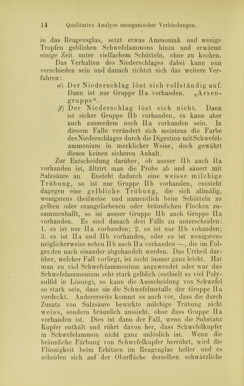 in das Reagensglas, setzt etwas Ammoniak und wenige Tropfen geblichen Schwefelammons hinzu und erwärmt einige Zeit unter vielfachem Schütteln, ohne zu kochen. Das Verhalten des Niederschlages dabei kann nun verschieden sein und danach richtet sich das weitere Ver- fahren : a) Der Niederschlag löst sich vollständig auf. Dann ist nur Gruppe IIa vorhanden. „Arsen- g r u p p e u. ß) Der Niederschlag löst sich nicht. Dann ist sicher Gruppe IIb vorhanden, es kann aber auch ausserdem noch IIa vorhanden sein. In diesem Falle verändert sich meistens die Farbe des Niederschlages durch die Digestion mitSchwefel- ammonium in merklicher Weise, doch gewährt dieses keinen sicheren Anhalt. Zur Entscheidung darüber, ob ausser IIb auch Ha vorhanden ist, filtrirt man die Probe ab und säuert mit Salzsäure an. Ensteht dadurch eine weisse milchige Trübung, so ist nur Gruppe IIb vorhanden, entsteht dagegen eine gelbliche Trübung, die sich allmälig, wenigstens theilweise und namentlich beim Schütteln zu gelben oder orangefarbenen oder bräunlichen Flocken zu- sammenballt, so ist ausser Gruppe IIb auch Gruppe 11a vorhanden. Es sind danach drei Fälle zu unterscheiden: 1. es ist nur IIa vorhanden; 2. es ist nur IIb vohanden; 3. es ist II a und IIb vorhanden, oder es ist wenigstens möglicherweise neben IIb auch Ha vorhanden —, die im Fol- genden nach einander abgehandelt werden. Das Urtheil dar- über, welcher Fall vorliegt, ist nicht immer ganz leicht. Hat man zu viel Schwefelammonium angewendet oder war das Schwefelammonium sehr stark gelblich (enthielt es viel Poly- sulfid in Lösung), so kann die Ausscheidung von Schwefel so stark sein, dass sie die Schwefelmetalle der Gruppe IIa verdeckt. Andererseits kommt es auch vor, dass die durch Zusatz von Salzsäure bewirkte milchige Trübung nicht weiss, sondern bräunlich aussieht, ohne dass Gruppe Ha vorhanden ist. Dies ist dann der Fall, wenn die Substanz Kupfer enthält und rührt davon her, dass Schwefelkupfer in Schwefelammon nicht ganz unlöslich ist. Wenn die bräunliche Färbung von Schwefelkupfer herrührt, wird die Flüssigkeit beim Erhitzen im Reagenglas heller und es scheiden sich auf der Oberfläche derselben schwärzliche