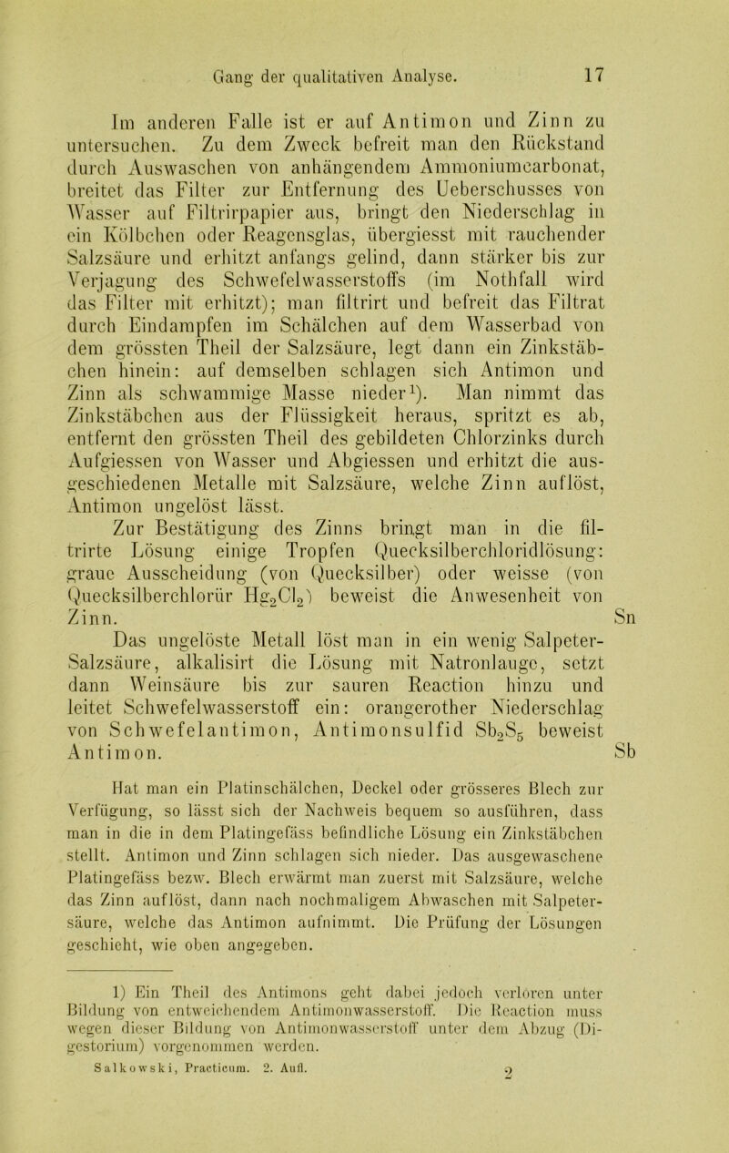 Im anderen Falle ist er auf Antimon und Zinn zu untersuchen. Zu dem Zweck befreit man den Rückstand durch Auswaschen von anhängendem Ammoniumcarbonat, breitet das Filter zur Entfernung des Ueberschusses von Wasser auf Filtrirpapier aus, bringt den Niederschlag in ein Kölbchen oder Reagensglas, übergiesst mit rauchender Salzsäure und erhitzt anfangs gelind, dann stärker bis zur Verjagung des Schwefelwasserstoffs (im Nothfall wird das Filter mit erhitzt); man filtrirt und befreit das Filtrat durch Eindampfen im Schälchen auf dem Wasserbad von dem grössten Theil der Salzsäure, legt dann ein Zinkstäb- chen hinein: auf demselben schlagen sich Antimon und Zinn als schwammige Masse nieder1). Man nimmt das Zinkstäbchen aus der Flüssigkeit heraus, spritzt es ab, entfernt den grössten Theil des gebildeten Chlorzinks durch Aufgiessen von Wasser und Abgiessen und erhitzt die aus- geschiedenen Metalle mit Salzsäure, welche Zinn auf löst, Antimon ungelöst lässt. Zur Bestätigung des Zinns bringt man in die fd- trirte Lösung einige Tropfen Q.uecksilberchloridlösung: graue Ausscheidung (von Quecksilber) oder weisse (von Quecksilberchlorür Hg2Cl2j beweist die Anwesenheit von Zinn. Sn Das ungelöste Metall löst man in ein wenig Salpeter- Salzsäure, alkalisirt die Lösung mit Natronlauge, setzt dann Weinsäure bis zur sauren Reaction hinzu und leitet Schwefelwasserstoff ein: orangerother Niederschlag von Schwefelantimon, Antimonsulfid Sb2S5 beweist Antimon. Sb Hat man ein Platinschälchen, Deckel oder grösseres Blech zur Verfügung, so lässt sich der Nachweis bequem so ausführen, dass man in die in dem Platingefäss befindliche Lösung ein Zinkstäbchen stellt. Antimon und Zinn schlagen sich nieder. Das ausgewaschene Platingefäss bezw. Blech erwärmt man zuerst mit Salzsäure, welche das Zinn auf löst, dann nach nochmaligem Abwaschen mit Salpeter- säure, welche das Antimon aufnimmt. Die Prüfung der Lösungen geschieht, wie oben angegeben. 1) Ein Theil des Antimons geht dabei jedoch verlören unter Bildung von entweichendem Antimonwasserstoff. Die Reaction muss wegen dieser Bildung von Antimonwasserstoff unter dem Abzug (Di- gestorium) vorgenommen werden. Salkowski, Practicura. 2. Aufl. 9