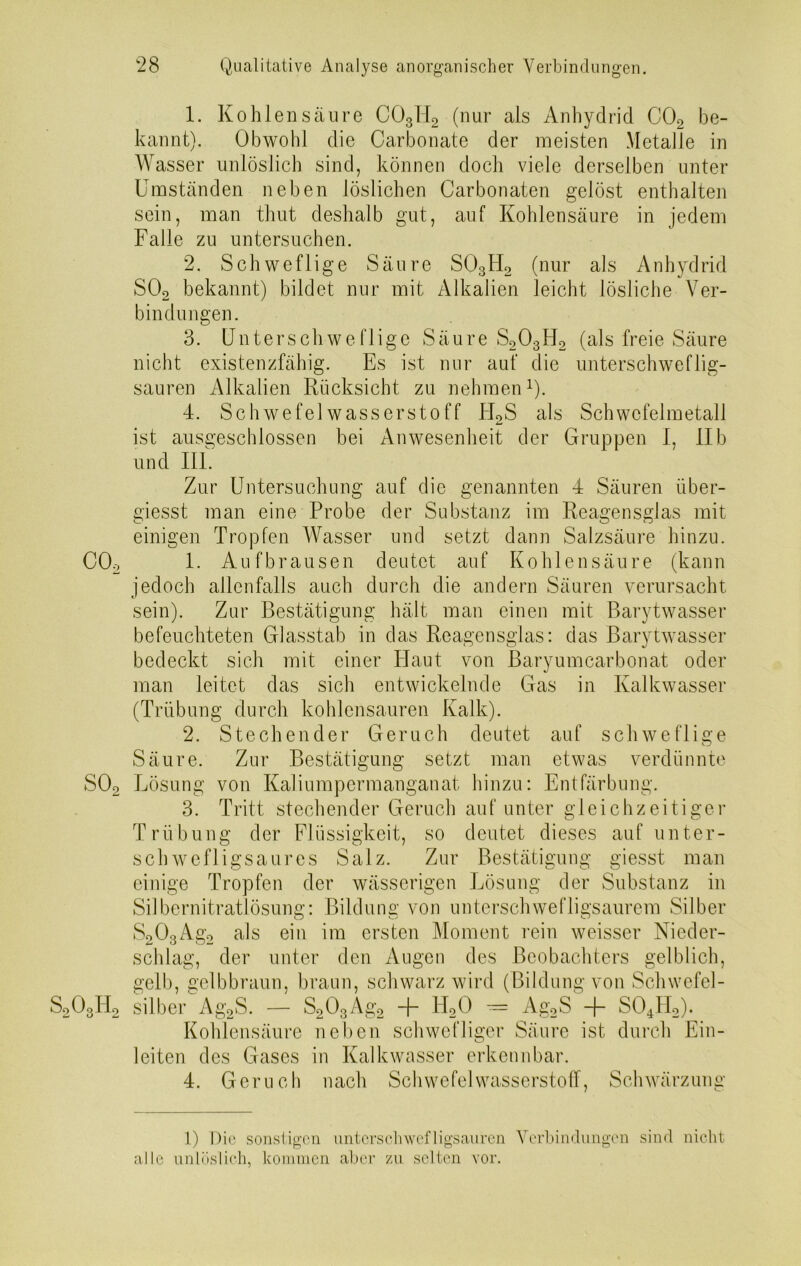 1. Kohlensäure C03II2 (nur als Anhydrid C02 be- kannt). Obwohl die Carbonate der meisten Metalle in Wasser unlöslich sind, können doch viele derselben unter Umständen neben löslichen Carbonaten gelöst enthalten sein, man thut deshalb gut, auf Kohlensäure in jedem Falle zu untersuchen. 2. Schweflige Säure S03H2 (nur als Anhydrid S02 bekannt) bildet nur mit Alkalien leicht lösliche Ver- bindungen. 3. Untersch we füge Säure S203H2 (als freie Säure nicht existenzfähig. Es ist nur auf die unterschweflig- sauren Alkalien Rücksicht zu nehmen1). 4. Schwefelwasserstoff kI2S als Schwcfelmetall ist ausgeschlossen bei Anwesenheit der Gruppen 1, IIb und III. Zur Untersuchung auf die genannten 4 Säuren über- giesst man eine Probe der Substanz im Reagensglas mit einigen Tropfen Wasser und setzt dann Salzsäure hinzu. C02 1. Auf brausen deutet auf Kohlensäure (kann jedoch allenfalls auch durch die andern Säuren verursacht sein). Zur Bestätigung hält man einen mit Barytwasser befeuchteten Glasstab in das Reagensglas: das Barytwasser bedeckt sich mit einer Haut von Baryumcarbonat oder man leitet das sich entwickelnde Gas in Kalkwasser (Trübung durch kohlensauren Kalk). 2. Stechender Geruch deutet auf schweflige Säure. Zur Bestätigung setzt man etwas verdünnte S02 Lösung von Kaliumpermanganat hinzu: Entfärbung. 3. Tritt stechender Geruch auf unter gleichzeitiger Trübung der Flüssigkeit, so deutet dieses auf unter- schwefligsaures Salz. Zur Bestätigung giesst man einige Tropfen der wässerigen Lösung der Substanz in Silbernitratlösung: Bildung von unterschwefligsaurem Silber S203Ag2 als ein im ersten Moment rein weisser Nieder- schlag, der unter den Augen des Beobachters gelblich, gelb, gelbbraun, braun, schwarz wird (Bildung von Schwefel- S2OoTI2 Silber Ag2S. — S203Äg2 + TI20 — Ag2S + S04H2). Kohlensäure neben schwefliger Säure ist durch Ein- leiten des Gases in Kalkwasser erkennbar. 4. Geruch nach Schwefelwasserstoff, Schwärzung 1) Die sonstigen unterschwefligsauren Verbindungen sind nicht alle unlöslich, kommen aber zu selten vor.