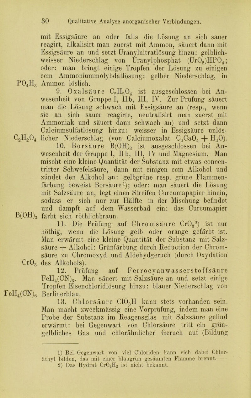 mit Essigsäure an oder falls die Lösung an sich sauer reagirt, alkalisirt man zuerst mit Ammon, säuert dann mit Essigsäure an und setzt Uranylnitratlösung hinzu: gelblich- weisser Niederschlag von Uranylphosphat (Ur02)HP04; oder: man bringt einige Tropfen der Lösung zu einigen ccm Ammoniummolybdatlösung: gelber Niederschlag, in P04H3 Ammon löslich. 9. Oxalsäure C2PI204 ist ausgeschlossen bei An- wesenheit von Gruppei, II b, III, IV. Zur Prüfung säuert man die Lösung schwach mit Essigsäure an (resp., wenn sie an sich sauer reagirte, neutralisirt man zuerst mit Ammoniak und säuert dann schwach an) und setzt dann Calciumsulfatlösung hinzu: weisser in Essigsäure unlös- C2H204 licher Niederschlag (von Calciumoxalat C2Ca04 + H20). 10. Borsäure B(OPI)3 ist ausgeschlossen bei An- wesenheit der Gruppe I, IIb, III, IV und Magnesium. Man mischt eine kleine Quantität der Substanz mit etwas concen- trirter Schwefelsäure, dann mit einigen ccm Alkohol und zündet den Alkohol an: gelbgriine resp. grüne Flammen- färbung beweist Borsäure1); oder: man säuert die Lösung mit Salzsäure an, legt einen Streifen Curcumapapier hinein, sodass er sich nur zur Hälfte in der Mischung befindet und dampft auf dem Wasserbad ein: das Curcumapier B(OH)3 färbt sich röthlichbraun. 11. Die Prüfung auf Chrom säure Cr032) ist nur nöthig, wenn die Lösung gelb oder orange gefärbt ist. Man erwärmt eine kleine Quantität der Substanz mit Salz- säure + Alkohol: Grünfärbung durch Reduction der Chrom- säure zu Chromoxyd und Aldehydgeruch (durch Oxydation Cr03 des Alkohols). 12. Prüfung auf Ferrocy an wassersto f fsäure FeH4(CN)6. Man säuert mit Salzsäure an und setzt einige Tropfen Eisenchloridlösung hinzu: blauer Niederschlag von FeH4(CN)6 Berlinerblau. 13. Chlorsäure C103PI kann stets vorhanden sein. Man macht zweckmässig eine Vorprüfung, indem man eine Probe der Substanz im Reagensglas mit Salzsäure gelind erwärmt: bei Gegenwart von Chlorsäure tritt ein grün- gelbliches Gas und chlorähnlicher Geruch auf (Bildung 1) Bei Gegenwart von viel Chloriden kann sich dabei Chlor- äthyl bilden, das mit einer blaugrün gesäumten Flamme brennt. 2) Das Hydrat Cr04H2 ist nicht bekannt.