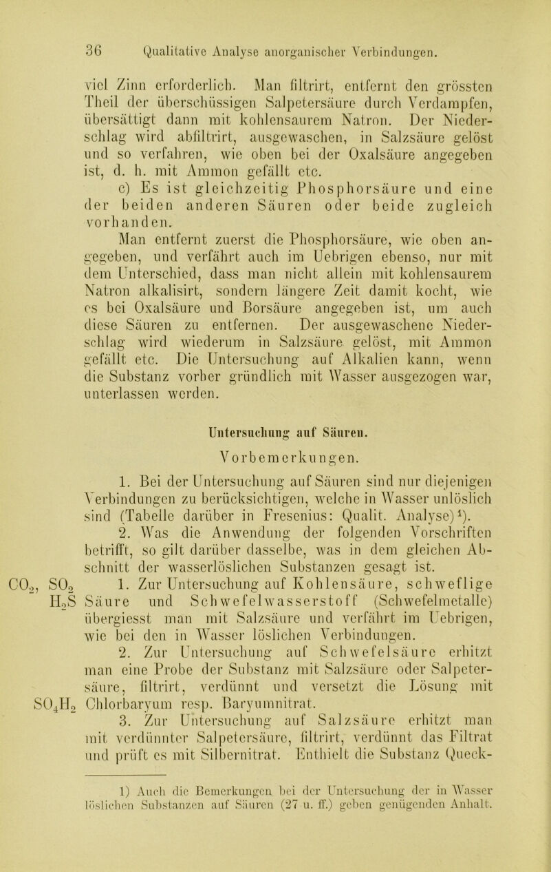 viel Zinn erforderlich. Man filtrirt, entfernt den grössten Theil der überschüssigen Salpetersäure durch Verdampfen, übersättigt dann mit kohlensaurem Natron. Der Nieder- schlag wird abliltrirt, ausgewaschen, in Salzsäure gelöst und so verfahren, wie oben bei der Oxalsäure angegeben ist, d. h. mit Ammon gefällt etc. c) Es ist gleichzeitig Phosphorsäure und eine der beiden anderen Säuren oder beide zugleich vorhanden. Man entfernt zuerst die Phosphorsäure, wie oben an- gegeben, und verfährt auch im Uebrigen ebenso, nur mit dem Unterschied, dass man nicht allein mit kohlensaurem Natron alkalisirt, sondern längere Zeit damit kocht, wie es bei Oxalsäure und Borsäure angegeben ist, um auch diese Säuren zu entfernen. Der ausgewaschene Nieder- schlag wird wiederum in Salzsäure gelöst, mit Ammon gefällt etc. Die Untersuchung auf Alkalien kann, wenn die Substanz vorher gründlich mit Wasser ausgezogen war, unterlassen werden. Untersuchung auf Säuren. Vorbemerkungen. 1. Bei der Untersuchung auf Säuren sind nur diejenigen Verbindungen zu berücksichtigen, welche in Wasser unlöslich sind (Tabelle darüber in Fresenius: Qualit. Analyse)1). 2. Was die Anwendung der folgenden Vorschriften betrifft, so gilt darüber dasselbe, was in dem gleichen Ab- schnitt der wasserlöslichen Substanzen gesagt ist. C02, S02 1- Zur Untersuchung auf Kohlensäure, schweflige TUS Säure und Schwefelwasserstoff (Schwefelmetalle) übergiesst man mit Salzsäure und verfährt im Uebrigen, wie bei den in Wasser löslichen Verbindungen. 2. Zur Untersuchung auf Schwefelsäure erhitzt man eine Probe der Substanz mit Salzsäure oder Salpeter- säure, filtrirt, verdünnt und versetzt die Lösung mit S04H2 Chlorbaryum resp. Baryumnitrat. 3. Zur Untersuchung auf Salzsäure erhitzt man mit verdünnter Salpetersäure, filtrirt, verdünnt das Filtrat und prüft cs mit Silbernitrat. Enthielt die Substanz Queck- 1) Auch die Bemerkungen bei der Untersuchung der in Wasser löslichen Substanzen auf Säuren (27 u. ff.) geben genügenden Anhalt.