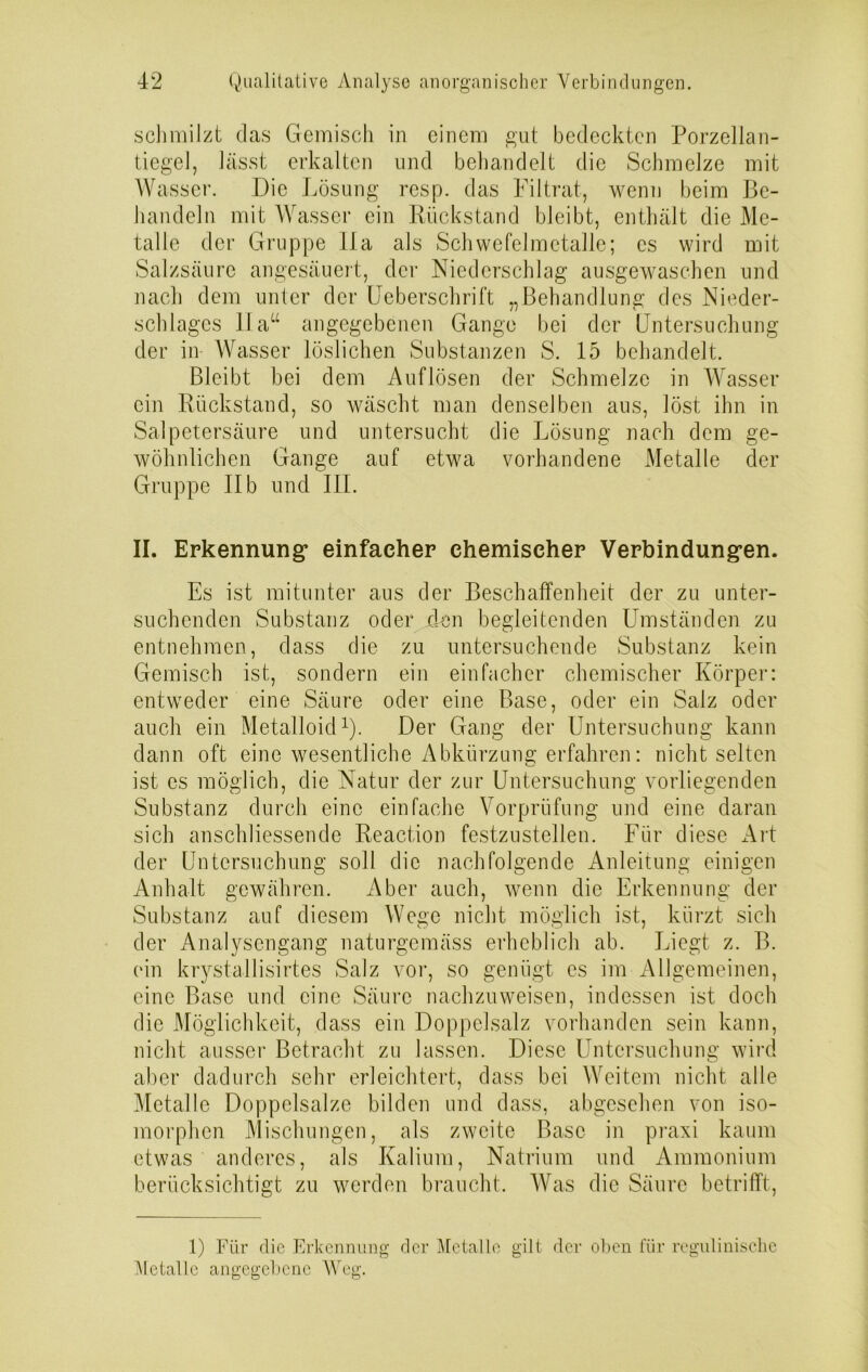 schmilzt das Gemisch in einem gut bedeckten Porzellan- tiegel, lässt erkalten und behandelt die Schmelze mit Wasser. Die Lösung resp. das Filtrat, wenn beim Be- handeln mit Wasser ein Rückstand bleibt, enthält die Me- talle der Gruppe 11a als Schwefelmetalle; cs wird mit Salzsäure angesäuert, der Niederschlag ausgewaschen und nach dem unter der Ue bersch ritt „Behandlung des Nieder- schlages 11 aa angegebenen Gange bei der Untersuchung der in Wasser löslichen Substanzen S. 15 behandelt. Bleibt bei dem Auflösen der Schmelze in Wasser ein Rückstand, so wäscht man denselben aus, löst ihn in Salpetersäure und untersucht die Lösung nach dem ge- wöhnlichen Gange auf etwa vorhandene Metalle der Gruppe II b und III. II. Erkennung* einfacher chemischer Verbindungen. Es ist mitunter aus der Beschaffenheit der zu unter- suchenden Substanz oder den begleitenden Umständen zu entnehmen, dass die zu untersuchende Substanz kein Gemisch ist, sondern ein einfacher chemischer Körper: entweder eine Säure oder eine Base, oder ein Salz oder auch ein Metalloid1). Der Gang der Untersuchung kann dann oft eine wesentliche Abkürzung; erfahren: nicht selten ist es möglich, die Natur der zur Untersuchung vorliegenden Substanz durch eine einfache Vorprüfung und eine daran sich anschliessende Reaction festzustellen. Für diese Art der Untersuchung soll die nachfolgende Anleitung einigen Anhalt gewähren. Aber auch, wenn die Erkennung der Substanz auf diesem Wege nicht möglich ist, kürzt sich der Analysengang naturgemäss erheblich ab. Liegt z. B. ein krystallisirtes Salz vor, so genügt es im Allgemeinen, eine Base und eine Säure nachzuweisen, indessen ist doch die Möglichkeit, dass ein Doppelsalz vorhanden sein kann, nicht ausser Betracht zu lassen. Diese Untersuchung wird aber dadurch sehr erleichtert, dass bei Weitem nicht alle Metalle Doppelsalze bilden und dass, abgesehen von iso- morphen Mischungen, als zweite Base in praxi kaum etwas anderes, als Kalium, Natrium und Ammonium berücksichtigt zu werden braucht. Was die Säure betrifft, 1) Für die Erkennung der Metalle gilt der oben für regulinische Metalle angegebene Weg.