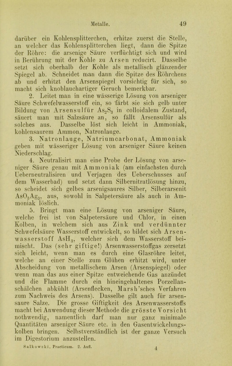 darüber ein Kohlensplitterchen, erhitze zuerst die Stelle, an welcher das Kohlensplitterchen liegt, dann die Spitze der Röhre: die arsenige Säure verflüchtigt sich und wird in Berührung mit der Kohle zu Arsen reducirt. Dasselbe setzt sich oberhalb der Kohle als metallisch glänzender Spiegel ab. Schneidet man dann die Spitze des Röhrchens ab und erhitzt den Arsenspiegel vorsichtig für sich, so macht sich knoblauchartiger Geruch bemerkbar. 2. Leitet man in eine wässerige Lösung von arseniger Säure Schwefelwasserstoff ein, so färbt sie sich gelb unter Bildung von Arsens ul für As2S3 in colloidalem Zustand, säuert man mit Salzsäure an, so fällt Arsensulfür als solches aus. Dasselbe löst sich leicht in Ammoniak, kohlensaurem Ammon, Natronlauge. 3. Natronlauge, Natriumcarbonat, Ammoniak geben mit wässeriger Lösung von arseniger Säure keinen Niederschlag. 4. Ncutralisirt man eine Probe der Lösung von arse- niger Säure genau mit Ammoniak (am einfachsten durch Ueberneutralisiren und Verjagen des Ueberschusses auf dem Wasserbad) und setzt dann Silbernitratlösung hinzu, so scheidet sich gelbes arsenigsaures Silber, Silberarsenit As03Ag3, aus, sowohl in Salpetersäure als auch in Am- moniak löslich. 5. Bringt man eine Lösung von arseniger Säure, welche frei ist von Salpetersäure und Chlor, in einen Kolben, in welchem sich aus Zink und verdünnter Schwefelsäure Wasserstoff entwickelt, so bildet sich Arsen- wasserstoff Astlo, welcher sich dem Wasserstoff bei- mischt. Das (sehr giftige!) Arsenwasserstoffgas zersetzt sich leicht, wenn man es durch eine Glasröhre leitet, welche an einer Stelle zum Glühen erhitzt wird, unter Abscheidung von metallischem Arsen (Arsenspiegel) oder wenn man das aus einer Spitze entweichende Gas anzündet und die Flamme durch ein hineingehaltenes Porzellan- schälchen abkühlt (Arsenflecken, Marsh’sches Verfahren zum Nachweis des Arsens). Dasselbe gilt auch für arsen- saure Salze. Die grosse Giftigkeit des Arsenwasserstoffs macht bei Anwendung dieser Methode die grösste Vorsicht nothwendig, namentlich darf man nur ganz minimale Quantitäten arseniger Säure etc. in den Gasentwickelungs- kolben bringen. Selbstverständlich ist der ganze Versuch im Digestorium anzustellen. Salkowski, Practicum. 2. Aufi. i