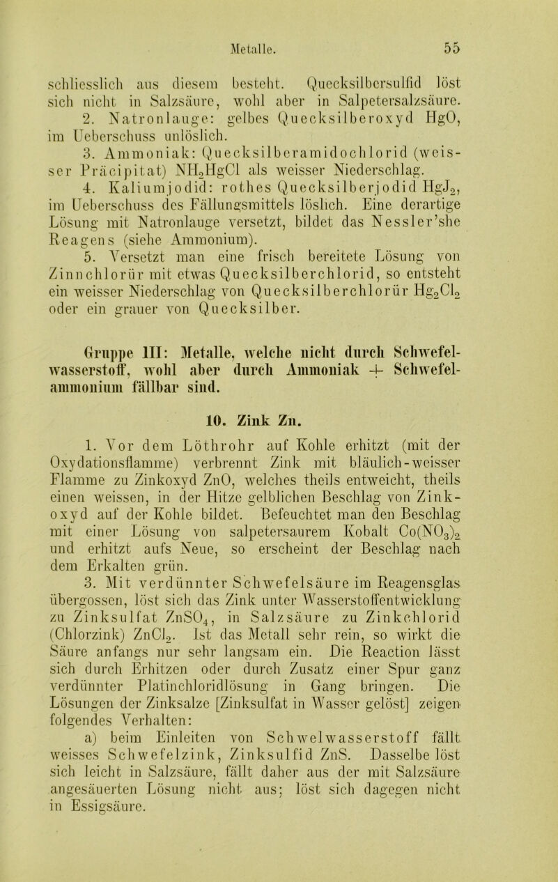 schliesslich aus diesem besteht. Quecksilbcrsulfid löst sich nicht in Salzsäure, wohl aber in Salpetersalzsäure. 2. Natronlauge: gelbes Quecksilberoxyd HgO, im Ueberschuss unlöslich. 3. Ammoniak: Quecksilberamidochlorid (weis- ser Präcipitat) NH2HgCl als weisser Niederschlag. 4. Kaliumjodid: rothes Quecksilberjodid EIgJ2, im Ueberschuss des Fällungsmittels löslich. Eine derartige Lösung mit Natronlauge versetzt, bildet das Nessler’she Reagens (siehe Ammonium). 5. Versetzt man eine frisch bereitete Lösung von Zinnchloriir mit etwas Quecksilberchlorid, so entsteht ein weisser Niederschlag von Quecksilberchlorid Hg2Cl2 oder ein grauer von Quecksilber. Gruppe III: Metalle, welche nicht durch Schwefel- wasserstoff, wohl aber durch Ammoniak -j- Schwefel- ammonium fällbar sind. 10. Zink Zn. 1. Vor dem Löthrohr auf Kohle erhitzt (mit der Oxydationsflamme) verbrennt Zink mit bläulich-weisser Flamme zu Zinkoxyd ZnO, welches theils entweicht, theils einen weissen, in der Hitze gelblichen Beschlag von Zink- oxyd auf der Kohle bildet. Befeuchtet man den Beschlag mit einer Lösung von salpetersaurem Kobalt Co(N03)2 und erhitzt aufs Neue, so erscheint der Beschlag nach dem Erkalten grün. 3. Mit verdünnter Schwefelsäure im Reagensglas übergossen, löst sich das Zink unter Wasserstoffentwicklung zu Zinksulfat ZnS04, in Salzsäure zu Zinkchlorid (Chlorzink) ZnCJ2. Ist das Metall sehr rein, so wirkt die Säure anfangs nur sehr langsam ein. Die Reaction lässt sich durch Erhitzen oder durch Zusatz einer Spur ganz verdünnter Platinchloridlösung in Gang bringen. Die Lösungen der Zinksalze [Zinksulfat in Wasser gelöst] zeigen folgendes Verhalten: a) beim Einleiten von Schwelwasserstoff fällt weisses Schwefelzink, Zinksulfid ZnS. Dasselbe löst sich leicht in Salzsäure, fällt daher aus der mit Salzsäure angesäuerten Lösung nicht aus; löst sich dagegen nicht in Essigsäure.