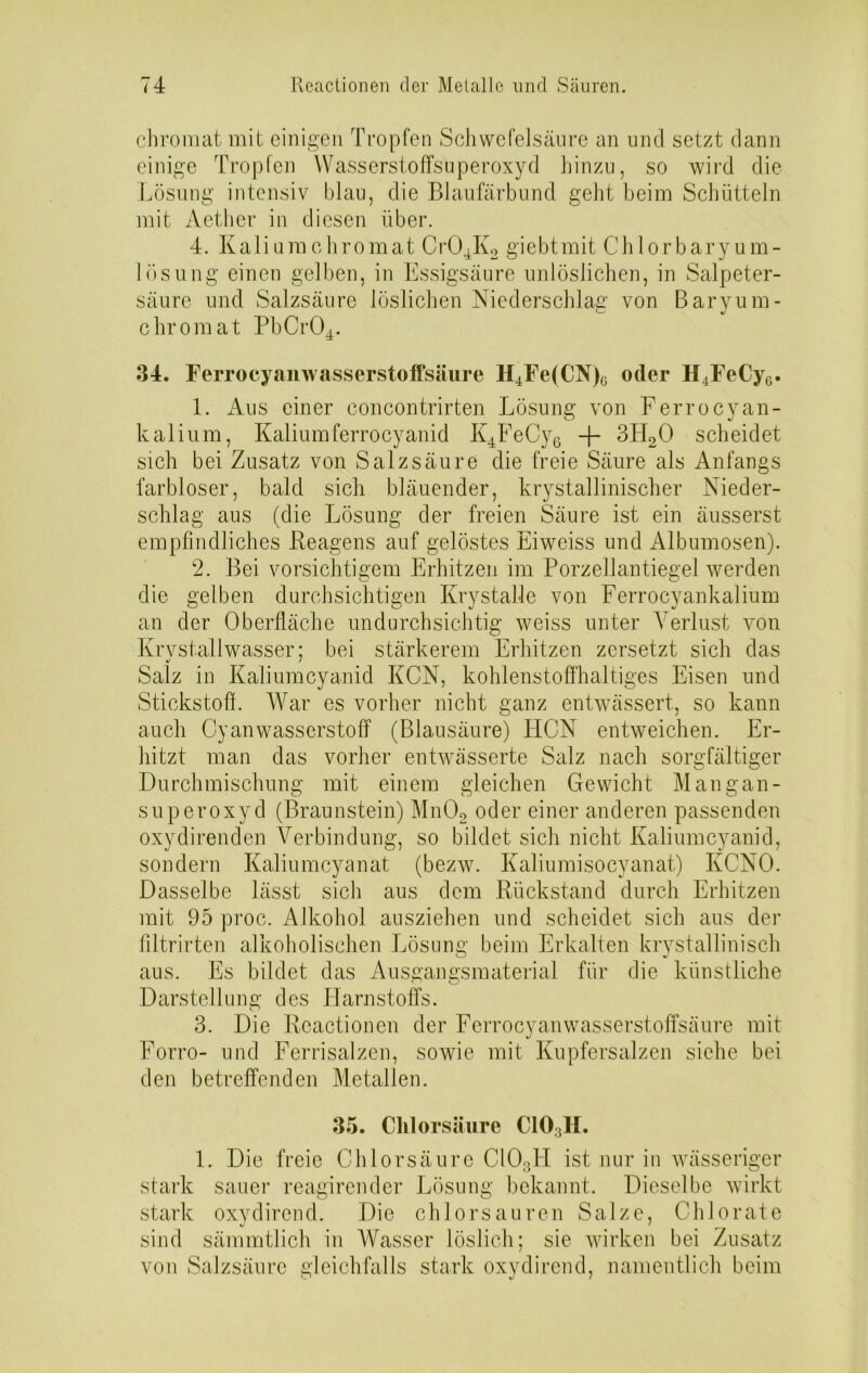 chromat mit einigen Tropfen Schwefelsäure an und setzt dann einige Tropfen Wasserstoffsuperoxyd hinzu, so wird die Lösung intensiv blau, die Blaufärbund geht beim Schütteln mit Aether in diesen über. 4. Kalium chromat Cr04K2 giebtmit C'hlorbary um- lös ung einen gelben, in Essigsäure unlöslichen, in Salpeter- säure und Salzsäure löslichen Niederschlag von Baryum- chromat PbCr04. 34. Ferrocyanwasserstoffsäure H4Fe(CN)6 oder H4FeCy6. 1. Aus einer concontrirten Lösung von Ferrocyan- CO J kalium, Kaliumferrocyanid K4FeCy6 -f- 3IT20 scheidet sich bei Zusatz von Salzsäure die freie Säure als Anfangs farbloser, bald sich bläuender, krystallinischer Nieder- schlag aus (die Lösung der freien Säure ist ein äusserst empfindliches Reagens auf gelöstes Eiweiss und Albumosen). 2. Bei vorsichtigem Erhitzen im Porzellantiegel werden die gelben durchsichtigen Krystalle von Ferrocyankalium an der Oberfläche undurchsichtig weiss unter Verlust von Krvstallwasser; bei stärkerem Erhitzen zersetzt sich das Salz in Kaliumcyanid KCN, kohlenstoffhaltiges Eisen und Stickstoff. War es vorher nicht ganz entwässert, so kann auch Cyanwasserstoff (Blausäure) TICN entweichen. Er- hitzt man das vorher entwässerte Salz nach sorgfältiger Durchmischung mit einem gleichen Gewicht Mangan- superoxyd (Braunstein) Mn02 oder einer anderen passenden oxydirenden Verbindung, so bildet sich nicht Kaliumcyanid, sondern Kaliumcyanat (bezw. Kaliumisocyanat) KCNO. Dasselbe lässt sich aus dem Rückstand durch Erhitzen mit 95 proc. Alkohol ausziehen und scheidet sich aus der filtrirten alkoholischen Lösung beim Erkalten krystallinisch aus. Es bildet das Ausgangsmaterial für die künstliche Darstellung des Harnstoffs. 3. Die Reactioncn der Ferrocyanwasserstoffsäure mit Forro- und Ferrisalzen, soAvie mit Kupfersalzen siehe bei den betreffenden Metallen. 35. Chlorsäure C103H. 1. Die freie Chlorsäure C103H ist nur in Avässeriger stark sauer reagirender Lösung bekannt. Dieselbe wirkt stark oxydirend. Die chlorsauren Salze, Chlorate sind sämmtlich in Wasser löslich; sie wirken bei Zusatz von Salzsäure gleichfalls stark oxydirend, namentlich beim