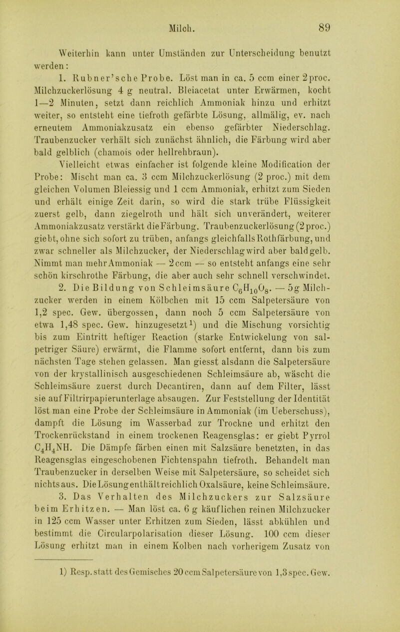 Weiterhin kann unter Umständen zur Unterscheidung benutzt werden: 1. Rubner’sche Probe. Löst man in ca. 5 ccm einer 2proc. Milchzuckerlösung 4 g neutral. Bleiacetat unter Erwärmen, kocht 1—2 Minuten, setzt dann reichlich Ammoniak hinzu und erhitzt weiter, so entsteht eine tiefroth gefärbte Lösung, allmälig, ev. nach erneutem Ammoniakzusatz ein ebenso gefärbter Niederschlag. Traubenzucker verhält sich zunächst ähnlich, die Färbung wird aber bald gelblich (chamois oder hellrehbraun). Vielleicht etwas einfacher ist folgende kleine Modification der Probe: Mischt man ca. 3 ccm Milchzuckerlösung (2 proc.) mit dem gleichen Volumen Bleiessig und 1 ccm Ammoniak, erhitzt zum Sieden und erhält einige Zeit darin, so wird die stark trübe Flüssigkeit zuerst gelb, dann ziegelroth und hält sich unverändert, weiterer Ammoniakzusatz verstärkt dieFärbung. Traubenzuckerlösung(2proc.) giebt, ohne sich sofort zu trüben, anfangs gleichfallsRothfärbung,und zwar schneller als Milchzucker, der Niederschlag wird aber bald gelb. Nimmt man mehr Ammoniak — 2 ccm — so entsteht anfangs eine sehr schön kirschrothe Färbung, die aber auch sehr schnell verschwindet. 2. Die Bildung von Schleimsäure C6H10O8. — 5g Milch- zucker werden in einem Kölbchen mit 15 ccm Salpetersäure von 1,2 spec. Gew. übergossen, dann noch 5 ccm Salpetersäure von etwa 1,48 spec. Gew. hinzugesetzt1) und die Mischung vorsichtig bis zum Eintritt heftiger Pveaction (starke Entwickelung von sal- petriger Säure) erwärmt, die Flamme sofort entfernt, dann bis zum nächsten Tage stehen gelassen. Man giesst alsdann die Salpetersäure von der krystallinisch ausgeschiedenen Schleimsäure ab, wäscht die Schleimsäure zuerst durch Decantiren, dann auf dem Filter, lässt sie auf Filtrirpapierunterlage absaugen. Zur Feststellung der Identität löst man eine Probe der Schleimsäure in Ammoniak (im Ueberschuss), dampft die Lösung im Wasserbad zur Trockne und erhitzt den Trockenrückstand in einem trockenen Reagensglas: er giebt Pyrrol C4H4NH. Die Dämpfe färben einen mit Salzsäure benetzten, in das Reagensglas eingeschobenen Fichtenspahn tiefroth. Behandelt man Traubenzucker in derselben Weise mit Salpetersäure, so scheidet sich nichts aus. DieLösungenthältreichlich Oxalsäure, keine Schleimsäure. 3. Das Verhalten des Milchzuckers zur Salzsäure beim Erhitzen. — Man löst ca. 6 g käuflichen reinen Milchzucker in 125 ccm Wasser unter Erhitzen zum Sieden, lässt abkühlen und bestimmt die Circularpolarisation dieser Lösung. 100 ccm dieser Lösung erhitzt man in einem Kolben nach vorherigem Zusatz von 1) Resp. statt des Gemisches 20 ccm Salpetersäure von 1,3 spec. Gew.