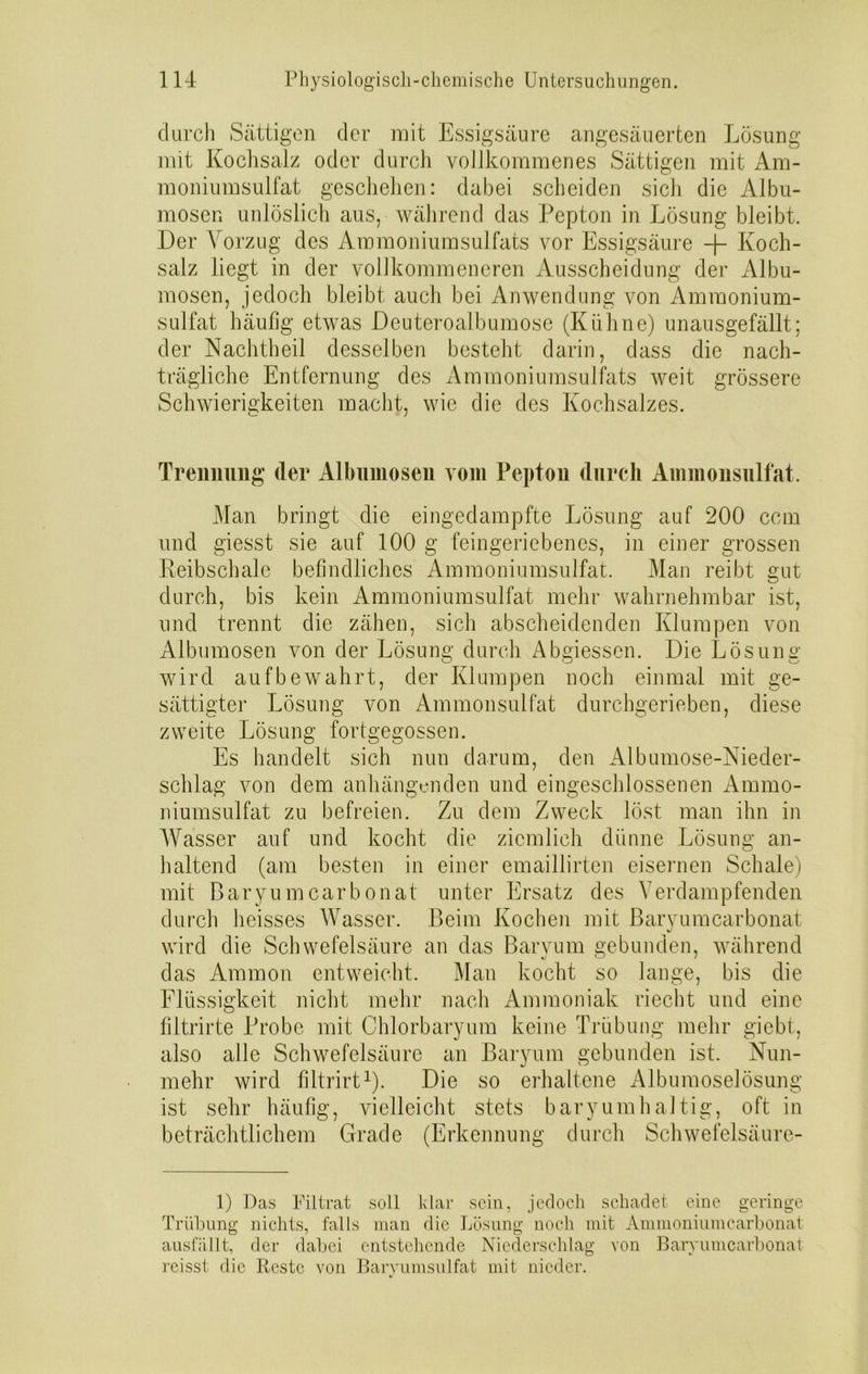 durch Sättigen der mit Essigsäure angesäuerten Lösung mit Kochsalz oder durch vollkommenes Sättigen mit Am- moniumsulfat geschehen: dabei scheiden sich die Albu- mosen unlöslich aus, während das Pepton in Lösung bleibt. Der Vorzug des Ammoniumsulfats vor Essigsäure -j- Koch- salz liegt in der vollkommeneren Ausscheidung der Albu- mosen, jedoch bleibt auch bei Anwendung von Amraonium- sulfat häufig etwas Deuteroalbumose (Kühne) unausgefällt; der Nachtheil desselben besteht darin, dass die nach- trägliche Entfernung des Ammoniumsulfats weit grössere Schwierigkeiten macht, wie die des Kochsalzes. Trennung der Albumosen vom Pepton durch Ammonsulfat. Man bringt die eingedampfte Lösung auf 200 ccm und giesst sie auf 100 g feingeriebenes, in einer grossen Reibschale befindliches Ammoniumsulfat. Man reibt gut durch, bis kein Ammoniumsulfat mehr wahrnehmbar ist, und trennt die zähen, sich abscheidenden Klumpen von Albumosen von der Lösung durch Abgiessen. Die Lösung wird auf bewahrt, der Klumpen noch einmal mit ge- sättigter Lösung von Ammonsulfat durchgerieben, diese zweite Lösung fortgegossen. Es handelt sich nun darum, den Albumose-Nieder- schlag von dem anhängenden und eingeschlossenen Ammo- niumsulfat zu befreien. Zu dem Zweck löst man ihn in Wasser auf und kocht die ziemlich dünne Lösung an- haltend (am besten in einer emaillirten eisernen Schale) mit Baryumcarbonat unter Ersatz des Verdampfenden durch heisses Wasser. Beim Kochen mit Baryumcarbonat wird die Schwefelsäure an das Baryum gebunden, während das Ammon entweicht. Man kocht so lange, bis die Flüssigkeit nicht mehr nach Ammoniak riecht und eine fiLtrirte Probe mit Chlorbaryum keine Trübung mehr giebt, also alle Schwefelsäure an Baryum gebunden ist. Nun- mehr wird filtrirt1). Die so erhaltene Albumoselösung ist sehr häufig, vielleicht stets baryumhaltig, oft in beträchtlichem Grade (Erkennung durch Schwefelsäure- 1) Das Filtrat soll klar sein, jedoch schadet eine geringe Trübung nichts, falls man die Lösung noch mit Ammoniumcarbonat ausfüllt, der dabei entstehende Niederschlag von Baryumcarbonat reissi die Reste von Baryumsulfat mit nieder.