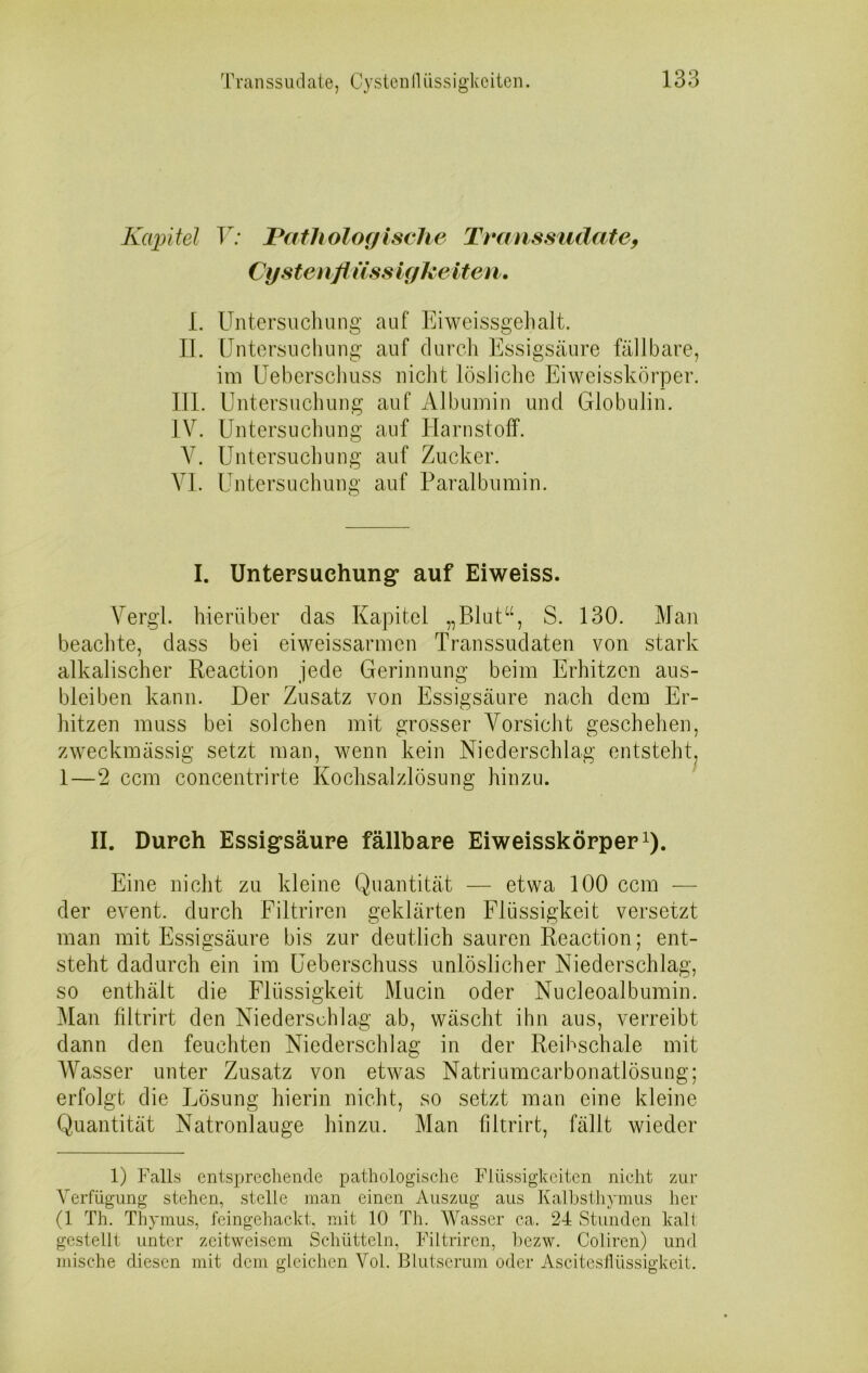 Kapitel V: Pathologische Transsudate, Cysten fl äss igkeiten. 1. Untersuchung auf Eiweissgehalt. II. Untersuchung auf durch Essigsäure fällbare, im Ueberschuss nicht lösliche Eiweisskörper. III. Untersuchung auf Albumin und Globulin. IV. Untersuchung auf Harnstoff. V. Untersuchung auf Zucker. VI. Untersuchung auf Paralbumin. I. Untersuchung* auf Eiweiss. Vergl. hierüber das Kapitel „Blut“, S. 130. Man beachte, dass bei eiweissarmen Transsudaten von stark alkalischer Reaction jede Gerinnung beim Erhitzen aus- bieiben kann. Der Zusatz von Essigsäure nach dem Er- hitzen muss bei solchen mit grosser Vorsicht geschehen, zweckmässig setzt man, wenn kein Niederschlag entsteht, 1—2 ccm concentrirte Kochsalzlösung hinzu. II. Durch Essigsäure fällbare Eiweisskörper1). Eine nicht zu kleine Quantität — etwa 100 ccm — der event. durch Filtriren geklärten Flüssigkeit versetzt man mit Essigsäure bis zur deutlich sauren Reaction; ent- steht dadurch ein im Ueberschuss unlöslicher Niederschlag, so enthält die Flüssigkeit Mucin oder Nucleoalbumin. Man filtrirt den Niederschlag ab, wäscht ihn aus, verreibt dann den feuchten Niederschlag in der Reibschale mit Wasser unter Zusatz von etwas Natriumcarbonatlösung; erfolgt die Lösung hierin nicht, so setzt man eine kleine Quantität Natronlauge hinzu. Man filtrirt, fällt wieder 1) Falls entsprechende pathologische Flüssigkeiten nicht zur Verfügung stehen, stelle man einen Auszug aus Kalbsthymus her (1 Th. Thymus, feingehackt, mit 10 Th. Wasser ca. 24 Stunden kalt gestellt unter zeitweisem Schütteln, Filtriren, bezw. Coliren) und mische diesen mit dem gleichen Vol. Blutserum oder Ascitesflüssigkeit.