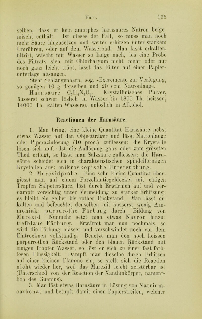 selben, dass er kein amorphes harnsaures Natron beige- mischt enthält. Ist dieses der Fall, so muss man noch mehr Säure hinzusetzen und weiter erhitzen unter starkem Umrühren, oder auf dem Wasserbad. Man lässt erkalten, filtrirt, wäscht mit Wasser so lange nach, bis eine Probe des Filtrats sich mit Chlorbaryum nicht mehr oder nur noch ganz leicht trübt, lässt das Filter auf einer Papier- unterlage absaugen. Steht Schlangenharn, sog. -Excremente zur Verfügung, so genügen 10 g derselben und 20 ccm Natronlauge. Harnsäure C5H4N403. Krystallinisches Pulver, äusserst schwer löslich in Wasser (in 1800 Th. heissen, 14000 Th. kalten Wassers), unlöslich in Alkohol. Reactionen der Harnsäure. 1. Man bringt eine kleine Quantität Harnsäure nebst etwas Wasser auf den Objectträger und lässt Natronlauge oder Piperazinlösung (10 proc.) zufliessen: die Krystalle lösen sich auf. Ist die Auflösung ganz oder zum grössten Theil erfolgt, so lässt man Salzsäure zufliessen: die Harn- säure scheidet sich in charakteristischen spindelförmigen Krystallen aus: mikroskopische Untersuchung. 2. Murexid probe. Eine sehr kleine Quantität über- giesst man auf einem Porzellantiegeldeckel mit einigen Tropfen Salpetersäure, löst durch Erwärmen auf und ver- dampft vorsichtig unter Arermeidung zu starker Erhitzung: es bleibt ein gelber bis rother Rückstand. Man lässt er- kalten und befeuchtet denselben mit äusserst wenig Am- moniak: purpurothe Färbung durch Bildung von Murexid. Nunmehr setzt man etwas Natron hinzu: tiefblaue Färbung. Erwärmt man nun nochmals, so wird die Färbung blasser und verschwindet noch vor dem Eintrocknen vollständig. Benetzt man den noch heissen purpurrothen Rückstand oder den blauen Rückstand mit einigen Tropfen Wasser, so löst er sich zu einer fast farb- losen Flüssigkeit. Dampft man dieselbe durch Erhitzen auf einer kleinen Flamme ein, so stellt sich die Reaction nicht wieder her, weil das Murexid leicht zerstörbar ist (Unterschied von der Reaction der Xanthinkörper, nament- lich des Guanins). 3. Man löst etwas Harnsäure in Lösung von Natrium- carbonat und betupft damit einen Papierstreifen, welcher
