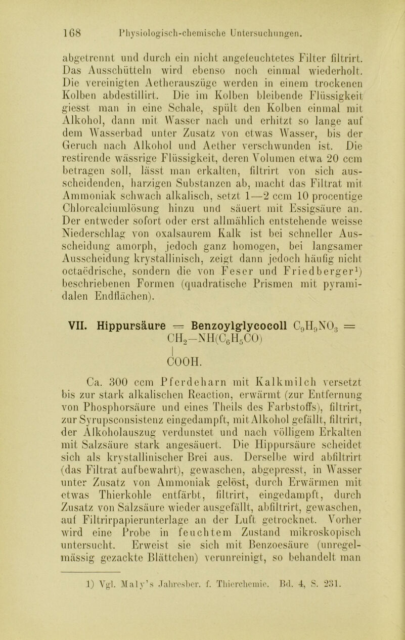 abgetrennt und durch ein nicht angeleuchtetes Filter filtrirt. Das Ausschütteln wird ebenso noch einmal wiederholt. Die vereinigten Aetherauszügc werden in einem trockenen Kolben abdestil 1 irt. Die im Kolben bleibende Flüssigkeit giesst man in eine Schale, spült den Kolben einmal mit Alkohol, dann mit Wasser nach und erhitzt so lange auf dem Wasserbad unter Zusatz von etwas Wasser, bis der Geruch nach Alkohol und Aether verschwunden ist. Die restirendc wässrige Flüssigkeit, deren Volumen etwa 20 ccm betragen soll, lässt man erkalten, filtrirt von sich aus- scheidendcn, harzigen Substanzen ab, macht das Filtrat mit Ammoniak schwach alkalisch, setzt 1—2 ccm 10 procentige Chlorcalciumlösung hinzu und säuert mit Essigsäure an. Der entweder sofort oder erst allmählich entstehende weisse Niederschlag von oxalsaurem Kalk ist bei schneller Aus- scheidung amorph, jedoch ganz homogen, bei langsamer Ausscheidung krystallinisch, zeigt dann jedoch häufig nicht octaedrische, sondern die von Fes er und Fried berger1) beschriebenen Formen (quadratische Prismen mit pyrami- dalen Endflächen). VII. Hippursäure = Benzoylglyeocoll C9H9N03 = CH2-NH(C6H5CO) COOH. Ca. 300 ccm Pferdeharn mit Kalkmilch versetzt bis zur stark alkalischen Reaction, erwärmt (zur Entfernung von Phosphorsäure und eines Theils des Farbstoffs), filtrirt, zur Syrupsconsistenz eingedampft, mit Alkohol gefällt, filtrirt, der Älkoholauszug verdunstet und nach völligem Erkalten mit Salzsäure stark angesäuert. Die Ilippursäure scheidet sich als krystallinischer Brei aus. Derselbe wird abfiltrirt (das Filtrat aufbewahrt), gewaschen, abgepresst, in Wasser unter Zusatz von Ammoniak gelöst, durch Erwärmen mit etwas Thierkohle entfärbt, filtrirt, eingedampft, durch Zusatz von Salzsäure wieder ausgefällt, abfiltrirt, gewaschen, auf Filtrirpapieruntcrlage an der Luft getrocknet. Vorher wird eine Probe in feuchtem Zustand mikroskopisch untersucht. Erweist sie sich mit Benzoesäure (unregel- mässig gezackte Blättchen) verunreinigt, so behandelt, man l) Vgl Maly’s Jalircsber. f. Thierchemie. Bd. 4, S. 231.