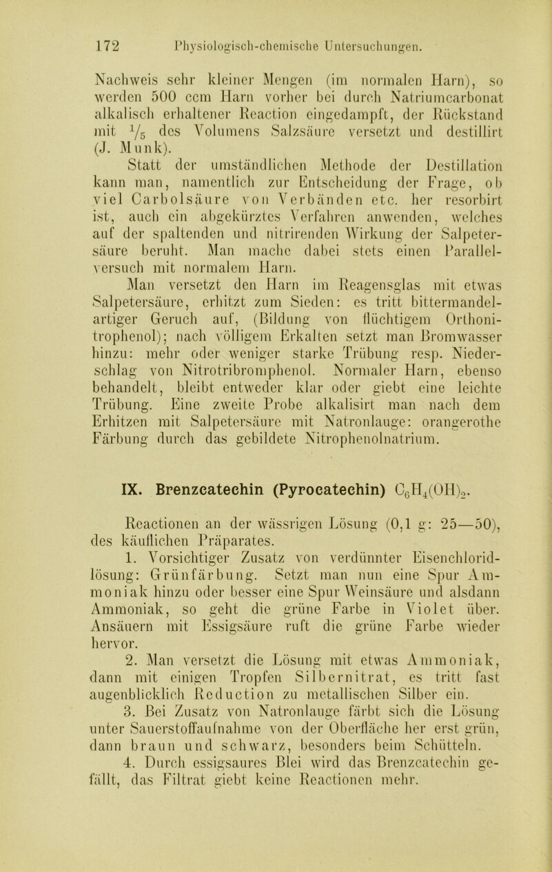 Nachweis sehr kleiner Mengen (im normalen Harn), so werden 500 ccm Harn vorher bei durch Natriumcarbonat alkalisch erhaltener Reaction eingedampft, der Rückstand mit y5 des Volumens Salzsäure versetzt und destillirt (J. Munk). Statt der umständlichen Methode der Destillation kann man, namentlich zur Entscheidung der Frage, ob viel Carbolsäure von Verbänden etc. her resorbirt ist, auch ein abgekürztes Verfahren anwenden, welches auf der spaltenden und nitrirenden Wirkung der Salpeter- säure beruht. Man mache dabei stets einen Parallel- versuch mit normalem Harn. Man versetzt den Harn im Reagensglas mit etwas Salpetersäure, erhitzt zum Sieden: es tritt bittermandel- artiger Geruch auf, (Bildung von flüchtigem Orthoni- trophenol); nach völligem Erkalten setzt man Bromwasser hinzu: mehr oder weniger starke Trübung resp. Nieder- schlag von Nitrotribromphenol. Normaler Harn, ebenso behandelt, bleibt entweder klar oder giebt eine leichte Trübung. Eine zweite Probe alkalisirt man nach dem Erhitzen mit Salpetersäure mit Natronlauge: orangerothe Färbung durch das gebildete Nitrophenolnatrium. IX. Brenzcateehin (Pyroeatechin) o6H4(OH)2. Reactionen an der wässrigen Lösung (0,1 g: 25—50), des käuflichen Präparates. 1. Vorsichtiger Zusatz von verdünnter Eisenchlorid- lösung: Grünfärbung. Setzt man nun eine Spur Am- moniak hinzu oder besser eine Spur Weinsäure und alsdann Ammoniak, so geht die grüne Farbe in Violet über. Ansäuern mit Essigsäure ruft die grüne Farbe wieder hervor. 2. Man versetzt die Lösung mit etwas Ammoniak, dann mit einigen Tropfen Silbernitrat, es tritt fast augenblicklich Rcduction zu metallischen Silber ein. 3. Bei Zusatz von Natronlauge färbt sich die Lösung- unter Sauerstoffaufnahme von der Oberfläche her erst grün, dann braun und schwarz, besonders beim Schütteln. 4. Durch essigsaures Blei wird das Brenzcatechin ge- fällt, das Filtrat giebt keine Reactionen mehr.