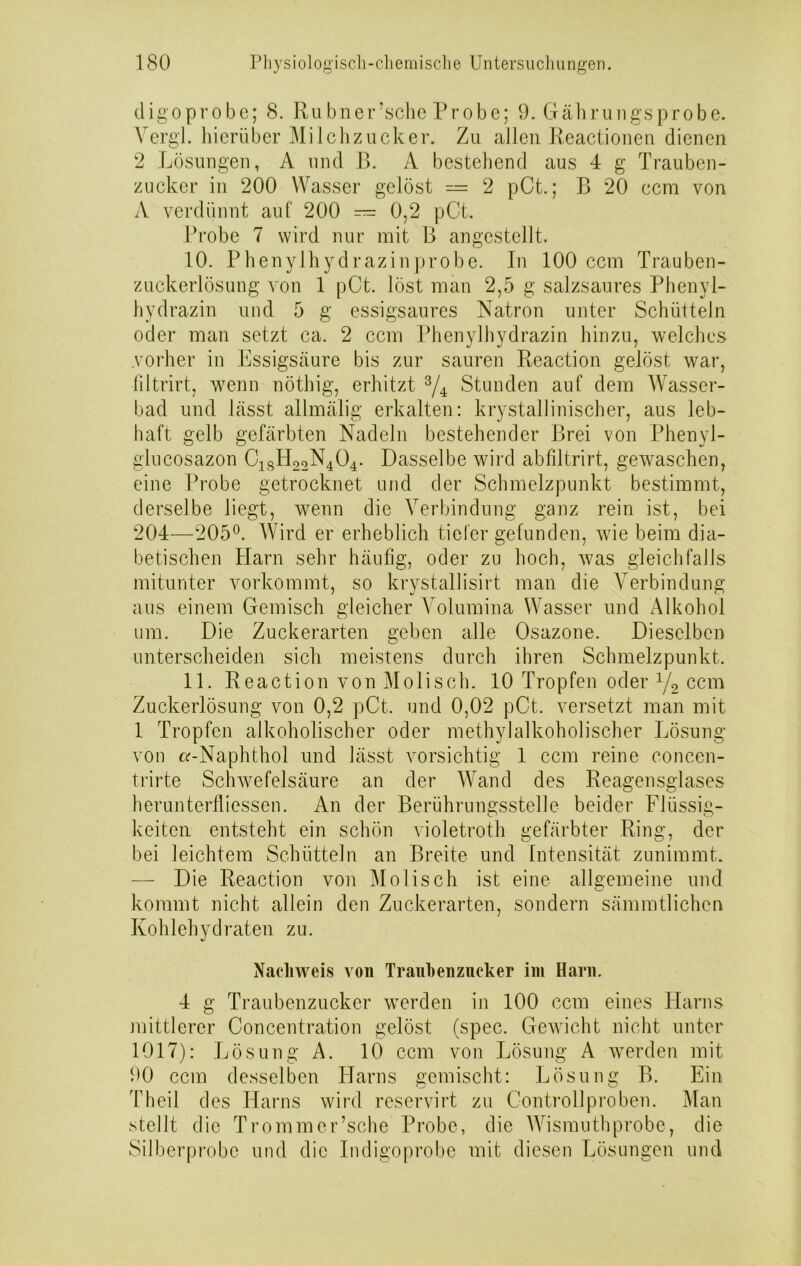 digoprobe; 8. Rubner’schc Probe; 9. Gährungs probe. Yergl. hierüber Milchzucker. Zu allen Reactionen dienen 2 Lösungen, A und B. A bestehend aus 4 g Trauben- zucker in 200 Wasser gelöst — 2 pCt.; B 20 ccm von A verdünnt auf' 200 — 0,2 pCt. Probe 7 wird nur mit B angestellt. 10. Phenylhydrazinprobe. In 100 ccm Trauben- zuckerlösung von 1 pCt. löst man 2,5 g salzsaures Phenyl- hydrazin und 5 g essigsaures Natron unter Schütteln oder man setzt ca. 2 ccm Phenylhydrazin hinzu, welches vorher in Essigsäure bis zur sauren Reaction gelöst war, filtrirt, wenn nöthig, erhitzt 3/4 Stunden auf dem Wasser- bad und lässt allmälig erkalten: krystallinischer, aus leb- haft gelb gefärbten Nadeln bestehender Brei von Phenyl- glucosazon C1SH22N404. Dasselbe wird abfiltrirt, gewaschen, eine Probe getrocknet und der Schmelzpunkt bestimmt, derselbe liegt, wenn die Verbindung ganz rein ist, bei 204—205°. Wird er erheblich tiefer gefunden, wie beim dia- betischen Harn sehr häufig, oder zu hoch, was gleichfalls mitunter vorkommt, so krystallisirt man die Verbindung aus einem Gemisch gleicher Volumina Wasser und Alkohol um. Die Zuckerarten geben alle Osazone. Dieselben unterscheiden sieb meistens durch ihren Schmelzpunkt. 11. Reaction von Moliseh. 10 Tropfen oder 1/2 ccm Zuckerlösung von 0,2 pCt. und 0,02 pCt. versetzt man mit 1 Tropfen alkoholischer oder methylalkoholischer Lösung von a-Naphthol und lässt vorsichtig 1 ccm reine concen- trirte Schwefelsäure an der Wand des Reagensglases herunterfliessen. An der Berührungsstelle beider Flüssig- keiten entsteht ein schön violetroth gefärbter Ring, der bei leichtem Schütteln an Breite und Intensität zunimmt. — Die Reaction von Moliseh ist eine allgemeine und kommt nicht allein den Zuckerarten, sondern sämmtlichen Kohlehydraten zu. Nachweis von Trauhenzncker im Harn. 4 g Traubenzucker werden in 100 ccm eines Harns mittlerer Concentration gelöst (spec. Gewicht nicht unter 1017): Lösung A. 10 ccm von Lösung A werden mit 90 ccm desselben Harns gemischt: Lösung B. Ein Eheil des Harns wird reservirt zu Controllproben. Man stellt die Trommer’sche Probe, die Wismuthprobe, die Silberprobe und die Indigoprobe mit diesen Lösungen und
