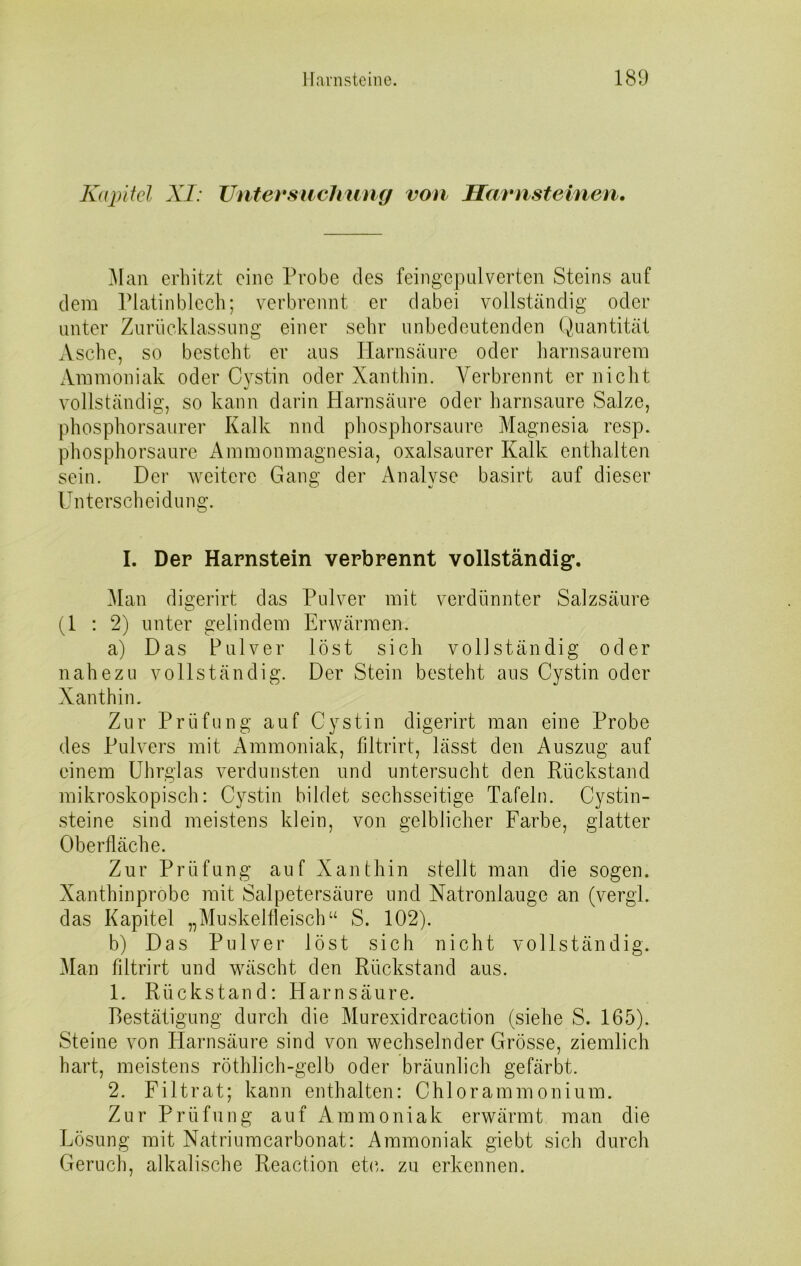 Kapitel XI: Untersuchung von Harnsteinen. Man erhitzt eine Probe des feingepulverten Steins auf dem Platinblech; verbrennt er dabei vollständig oder unter Zurücklassung einer sehr unbedeutenden Quantität Asche, so besteht er aus Harnsäure oder harnsaurem Ammoniak oder Cystin oder Xanthin. Verbrennt er nicht vollständig, so kann darin Harnsäure oder harnsaure Salze, phosphorsaurer Kalk und phosphorsaure Magnesia resp. phosphorsaure Ammonmagnesia, oxalsaurer Kalk enthalten sein. Der weitere Gang der Analyse basirt auf dieser Unterscheidung. I. Der Harnstein verbrennt vollständig*. Man digerirt das Pulver mit verdünnter Salzsäure (1:2) unter gelindem Erwärmen. a) Das Pulver löst sich vollständig oder nahezu vollständig. Der Stein besteht ans Cystin oder Xanthin. Zur Prüfung auf Cystin digerirt man eine Probe des Pulvers mit Ammoniak, filtrirt, lässt den Auszug auf einem Uhrglas verdunsten und untersucht den Rückstand mikroskopisch: Cystin bildet sechsseitige Tafeln. Cystin- steine sind meistens klein, von gelblicher Farbe, glatter Oberfläche. Zur Prüfung auf Xanthin stellt man die sogen. Xanthinprobe mit Salpetersäure und Natronlauge an (vergl. das Kapitel „Muskelfleisch“ S. 102). b) Das Pulver löst sich nicht vollständig. Man filtrirt und wäscht den Rückstand aus. 1. Rückstand: Harnsäure. Bestätigung durch die Murexidreaction (siehe S. 165). Steine von Harnsäure sind von wechselnder Grösse, ziemlich hart, meistens röthlich-gelb oder bräunlich gefärbt. 2. Filtrat; kann enthalten: Chlorammonium. Zur Prüfung auf Ammoniak erwärmt man die Lösung mit Natriumcarbonat: Ammoniak giebt sich durch Geruch, alkalische Reaction etc. zu erkennen.
