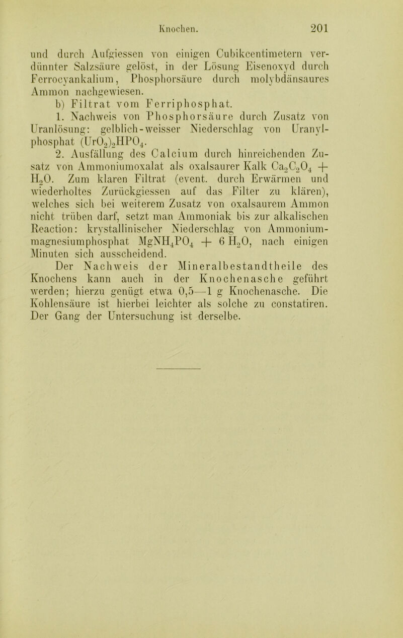 und durch Aufeiessen von einigen Cubikcentiraetern ver- dünnter Salzsäure gelöst, in der Lösung Eisenoxyd durch Ferrocyankalium, Phosphorsäure durch molybdänsaures Ammon nachgewiesen. b) Filtrat vom Ferriphosphat. 1. Nachweis von Phosphorsäure durch Zusatz von Uranlösung: gelblich-weisser Niederschlag von Uranyl- phosphat (Ur02)2HP04. 2. Ausfällung des Calcium durch hinreichenden Zu- satz von Ammoniumoxalat als oxalsaurer Kalk Ca2C204 -f- HoO. Zum klaren Filtrat (event. durch Erwärmen und wiederholtes Zurückgiessen auf das Filter zu klären), welches sich bei weiterem Zusatz von oxalsaurem Ammon nicht trüben darf, setzt man Ammoniak bis zur alkalischen Reaction: krvstallinischer Niederschlag von Ammonium- magnesiumphosphat MgNH4P04 -f- 6 H20, nach einigen Minuten sich ausscheidend. Der Nachweis der Mineralbestandtheile des Knochens kann auch in der Knochenasche geführt werden; hierzu genügt etwa 0,5—1 g Knochenasche. Die Kohlensäure ist hierbei leichter als solche zu constatiren. Der Gang der Untersuchung ist derselbe.