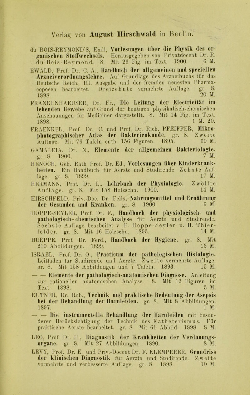 du BOIS-REYMOND’S, Emil, Vorlesungen über die Physik des or- ganischen Stoffwechsels. Herausgegeben von Privatdocent Dr. R. du Bois-Rey mon d. 8. Mit 26 Fig. im Text. 1900. (> M. EWALD, Prof. Dr. C. A., Handbuch der allgemeinen und speziellen Arznei verordnungslehre. Auf Grundlage des x\rzneibuchs für das Deutsche Reich, III. Ausgabe und der fremden neuesten Pharma- copoeen bearbeitet. Dreizehnte vermehrte Auflage. gr. 8. 1898. 20 M. FRANKENHAEUSER, Dr. Fr., Die Leitung der Eleetricität ini lebenden Gewebe auf Grund der heutigen physikalisch-chemischen Anschauungen für Mediciner dargestellt. 8. Mit 14 Fig. im Text. 1898. 1 M. 20. FRAENKEL, Prof. Dr. C. und Prof. Dr. Rieh. PFEIFFER, Mikro- photographischer Atlas der Bakterienkunde, gr. 8. Zweite Auflage. Mit 76 Tafeln enth. 156 Figuren. 1895. 60 M. GAMAL EIA, Dr. N., Elemente der allgemeinen Bakteriologie, gr. 8. 1900. 7 M. HENOCH, Geh. Rath Prof. Dr. Ed., Vorlesungen über Kinderkrank- heiten. Ein Handbuch für Aerzte und Studirende Zehnte Auf- lage. gr. 8. 1899. 17 M. HERMANN, Prof. Dr. L., Lehrbuch der Physiologie. Zwölfte Auflage, gr. 8. Mit 158 Holzschn. 1900. 14 M. HIRSCHFELD, Priv.-Doc. Dr. Felix, Nahrungsmittel und Ernährung der Gesunden und Kranken, gr. 8. 1900. 6 M. IIOPPE-SEYLER, Prof. Dr. F., Handbuch der physiologisch- und pathologisch-chemischen Analyse für Aerzte und Studirende. Sechste Auflage bearbeitet v. F. Hoppe-Seyler u. H. Thier- felder. gr. 8. Mit 16 Holzschn. 1893. 14 M. IIUEPPE, Prof. Dr. Ferd., Handbuch der Hygiene, gr. 8. Mit 210 Abbildungen. 1899. 13 M. ISRAEL, Prof. Dr. 0., Practicum der pathologischen Histologie. Leitfaden für Studirende und Aerzte. Zweite vermehrte Auflage, gr. 8. Mit 158 Abbildungen und 7 Tafeln. 1893. 15 M. Elemente der pathologisch-anatomischen Diagnose. Anleitung zur rationellen anatomischen Analyse. 8. Mit 13 Figuren im Text. 1898. * 3 M. KUTNER, Dr. Rob., Technik und praktische Bedeutung der Asepsis bei der Behandlung der Harnleiden, gr. 8. Mit 8 Abbildungen. 1897. 1 M. — — Die instrumenteile Behandlung der Harnleiden mit beson- derer Berücksichtigung der Technik des Katheterismus. Für praktische Aerzte bearbeitet, gr. 8. Mit 61 Abbild. 1898. 8 M. LEO, Prof. Dr. H., Diagnostik der Krankheiten der Verdauungs- organe. gr. 8. Mit 27 Abbildungen. 1890. 8 M. LEVY, Prof. Dr. E. und Priv.-Docent Dr. F. KLEMPERER, Grundriss der klinischen Diagnostik für Aerzte und Studirende. Zweite vermehrte und verbesserte Auflage, gr. 8. 1898. 10 M.