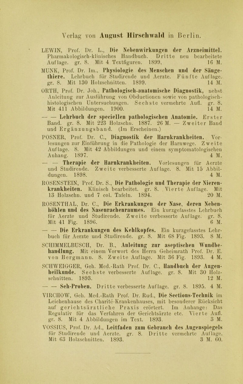 LEWIN, Prof. Dr. L., Die Nebenwirkungen der Arzneimittel. Pharmakologisch-klinisches Handbuch. Dritte neu bearbeitete Auflage, gr. 8. Mit 4 Textfiguren. 1899. IG M. MUNK, Prof. Dr. Im., Physiologie des Menschen und der Säuge- tliiere. Lehrbuch für Studirende und Aerzte. Fünfte Auflage, gr. 8. Mit 130 Holzschnitten. 1899. 14 M. ORTH, Prof. Dr. Joh., Pathologisch-anatomische Diagnostik, nebst Anleitung zur Ausführung von Obductionen sowie von pathologisch- histologischen Untersuchungen. Sechste vermehrte Aull. gr. 8. Mit 411 Abbildungen. 1900. 14 M. Lehrbuch der speciellen pathologischen Anatomie. Erster Band. gr. 8. Mit 223 Holzschn. 1887. 26 M. — Zweiter Band und Ergänzungsband. (Im Erscheinen.) POSNER, Prof. Dr. C., Diagnostik der Harnkrankheiten. Vor lesungen zur Einführung in die Pathologie der Harnwege. Zweite Auflage. 8. Mit 42 Abbildungen und einem symptomatologischen Anhang. 1897. 4 M. — — Therapie der Harnkrankheiten. Vorlesungen für Aerzte und Studirende. Zweite verbesserte Auflage. 8. Mit 15 Abbil- dungen. 1898. 4 M. ROSENSTEIN, Prof. Dr. S., Die Pathologie und Therapie der Nieren- krankheiten. Klinisch bearbeitet, gr. 8. Vierte Auflage. Mit 13 Holzschn. und 7 col. Tafeln. 1894. 20 M. ROSENTHAL, Dr. C., Die Erkrankungen der Nase, deren Neben- höhlen und des Nasenrachenraumes. Ein kurzgefasstes Lehrbuch für Aerzte und Studirende. Zweite verbesserte Auflage, gr. 8. Mit 41 Fig. 1896. 6 M. — — Die Erkrankungen des Kehlkopfes. Ein kurzgefasstes Lehr- buch für Aerzte und Studirende. gr. 8. Mit 68 Fig. 1893. 8 M. SCHIMMELBUSCH, Dr. B., Anleitung zur aseptischen Wundbe- handlung. Mit einem Vorwort des Herrn Geheimrath Prof. Dr. E. von Bergmann. 8. Zweite Auflage. Mit 36 Fig. 1893. 4 M. SCHWEIGGER, Geh. Med.-Rath Prof. Dr. C„ Handbuch der Augen- heilkunde. Sechste verbesserte Auflage, gr. 8. Mit 30 Holz- schnitten. 1893. 12 M. — — Seil-Proben. Dritte verbesserte Auflage, gr. 8. 1895. 4 M. VIRCHOW, Geh. Med.-Rath Prof. Dr. Rud., Die Seetions-Technik im Leichenhause des Charite-Krankenhauses, mit besonderer Rücksicht auf gerichtsärztliche Praxis erörtert. Im Anhänge: Das Regulativ für das Verfahren der Gerichtsärzte etc. Vierte Aufl. gr. 8. Mit 4 Abbildungen im Text. 1893. 3 M. VOSSIUS, Prof. Dr. Ad., Leitfaden zum Gebrauch des Augenspiegels für Studirende und Aerzte. gr. 8. Dritte vermehrte Auflage. Mit 63 Holzschnitten. 1893. 3 M. 60.