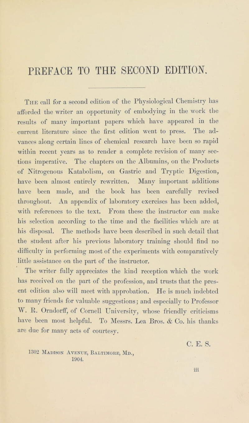 The call for a second edition of the Pbysiologieal Chemistry has atforded the writer an opportunity of embodying in the work the results of many important papers which have appeared in the current literature since the first edition went to press. The ad- vances along certain lines of chemical research have been so rapid within recent years as to render a complete revision of many sec- tions imperative. The chapters on the Albumins, on the Products of Nitrogenous Katabolism, on Gastric and Tryptic Digestion, have been almost entirely rewritten. Many important additions have been made, and the book has been carefully revised throughout. An appendix of laboratory exercises has been added, with references to the text. From these the instructor can make his selection according to the time and the facilities which are at his disposal. The methods have been described in such detail that the student after his previous laboratory training should find no difficulty in performing most of the experiments with comparatively little assistance on the part of the instructor. The writer fully appreciates the kind reception which the work has received on the part of the profession, and trusts that the pres- ent edition also will meet with approbation. He is much indebted to many friends for valuable suggestions; and especially to Professor W. R. Orndorff, of Cornell University, whose friendly criticisms have been most helpful. To Messrs. Lea Bros. & Co. his thanks are due for many acts of courtesy. 1302 Madison Avenue, Baltimore, Md., 1904. C. E. S.