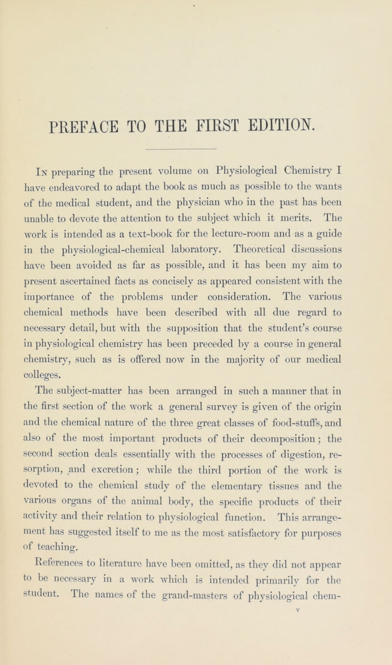In preparing the present volume on Physiological Chemistry I have endeavored to adapt the book as much as possible to the wants of the medical student, and the physician who in the past has been unable to devote the attention to the subject which it merits. The work is intended as a text-book for the lecture-room and as a guide in the physiological-chemical laboratory. Theoretical discussions have been avoided as far as possible, and it has been my aim to present ascertained facts as concisely as appeared consistent with the importance of the problems under consideration. The various chemical methods have been described with all due regard to necessary detail, but with the supposition that the student’s course in physiological chemistry has been preceded by a course in general chemistry, such as is offered now in the majority of our medical colleges. The subject-matter has been arranged in such a manner that in the first section of the work a general survey is given of the origin and the chemical nature of the three great classes of food-stuffs, and also of the most important products of their decomposition; the second section deals essentially with the processes of digestion, re- sorption, and excretion ; while the third portion of the work is devoted to the chemical study of the elementary tissues and the various organs of the animal body, the sjiecific products of their activity and their relation to physiological function. This arrange- ment has suggested itself to me as the most satisfiictory for purposes of teaching. References to literature have been omitted, as they did not appear to be necessary in a work which is intended primarily for the student. The names of the grand-masters of physiological chem-
