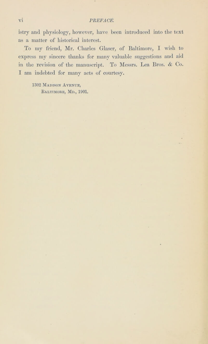 istry and pliysiology, however, have been introduced into the text as a matter of historical interest. To my friend, Mr. Charles Glaser, of Baltimore, I wish to express my sincere thanks for many valuable suggestions and aid in the revision of the manuscript. To Messrs. Lea Bros. & Co. I am indebted for many acts of courtesy. 1302 Madison Avenue, Baltimore, Md., 1901.