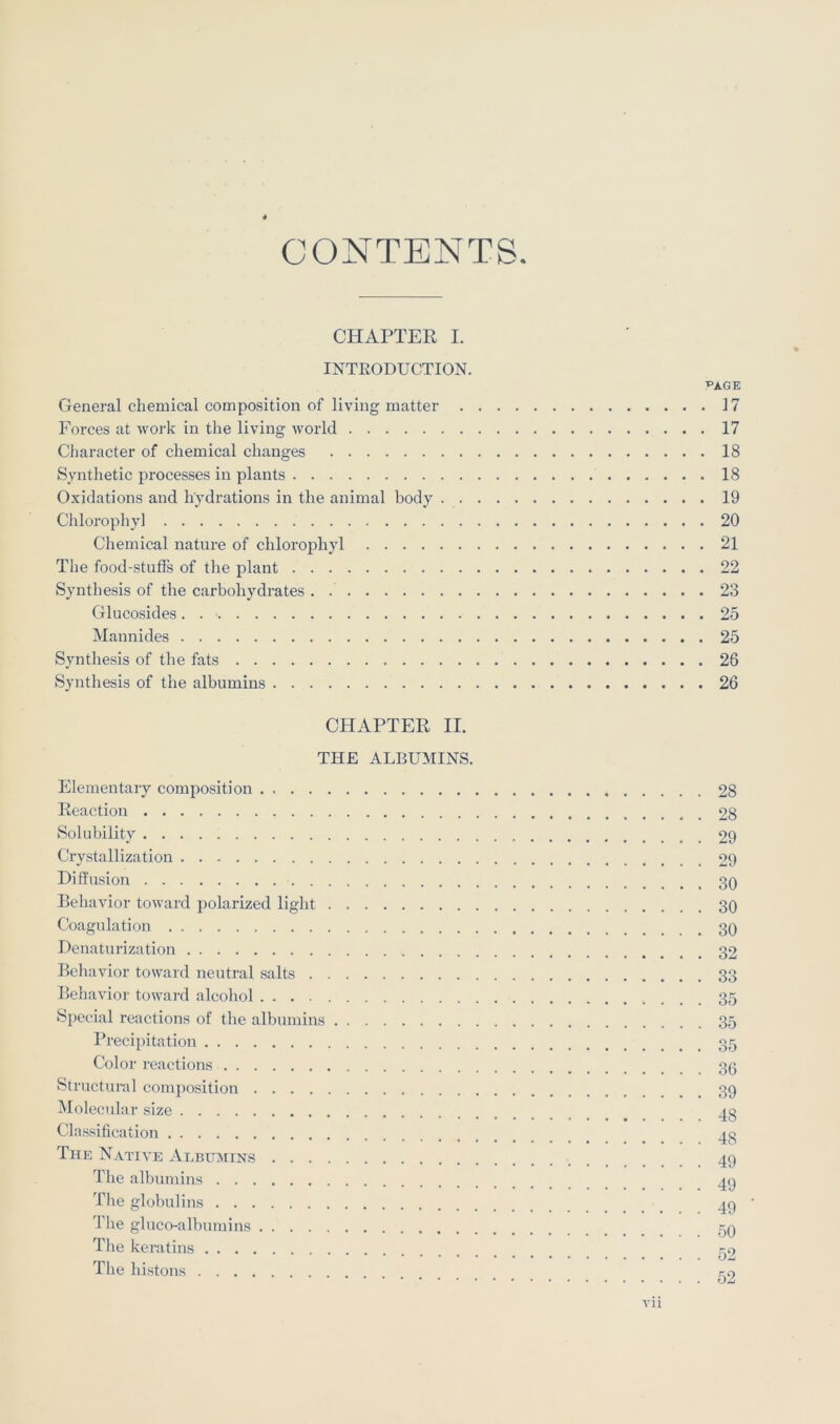 CONTENTS CHAPTER I. INTEODUCTION. General chemical composition of living matter . Forces at work in the living world Character of chemical changes Synthetic processes in plants Oxidations and hydrations in the animal body . . Cldorophy] Chemical nature of chlorophyl The food-stuffs of the plant Synthesis of the carbohydrates . Glucosides. . ■ Mannides Synthesis of the fats Synthesis of the albumins CHAPTER II. THE ALBUMINS. Elementary composition Reaction Solubility Crystallization Diffusion Behavior toward polarized light Coagulation Denaturization Behavior toward neutral salts Behavior toward alcohol Special reactions of the albumins Precipitation Color reactions Structural conumsition Molecular size Classification The N.vtive Albumins Tlie albumins The globulins The gluco-alburains Tlie keratins The histons ^AGE . 17 . 17 . 18 . 18 . 19 . 20 . 21 . 22 . 23 . 25 . 25 . 26 . 26 28 28 29 29 30 30 30 32 33 35 35 35 36 39 48 48 49 49 49 50 52 vn