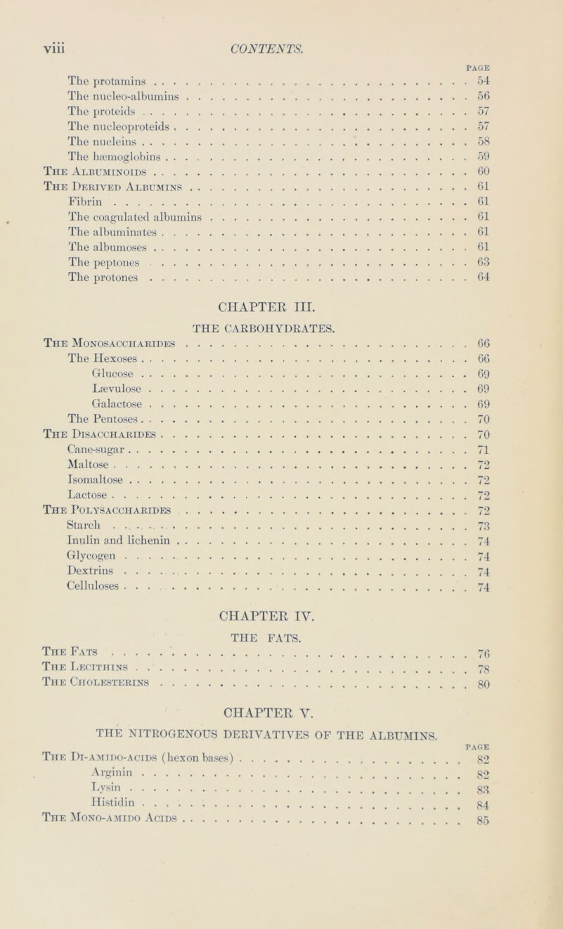 PAGE The protamins 54 The nucleo-albumins 56 The proteids 57 Tlie nucleoproteids 57 The nucleins 58 The luemoglohins 59 The Albuminoids 60 The Derived Albumins 61 Fibrin 61 The coagulated albumins 61 The albuminates 61 The albnmoses 61 The peptones 63 The protones 64 CHAPTER III. THE CARBOHYDEATES. The Monosaccharides The Ilexoses Glucose Lpevulose Galacto.se The Pentoses The Disaccharides Cane-sugar Maltose Isomaltose Lacto.se The Polysaccharides Starch Inulin and lichenin Glycogen Dextrins Celluloses 66 66 69 69 69 70 70 71 72 72 73 74 74 74 74 CFIAPTER IV. THE FATS. The Fats The Lecithins The Cholesterins CHAPTER V. THE NITROGENOUS DERIVATIVES OF THE ALBUMINS. PAGE The Di-amido-acids (hexonbases) 82 Arginin go Lysin gg Ilistidin g4 The Mono-amido Acids g5