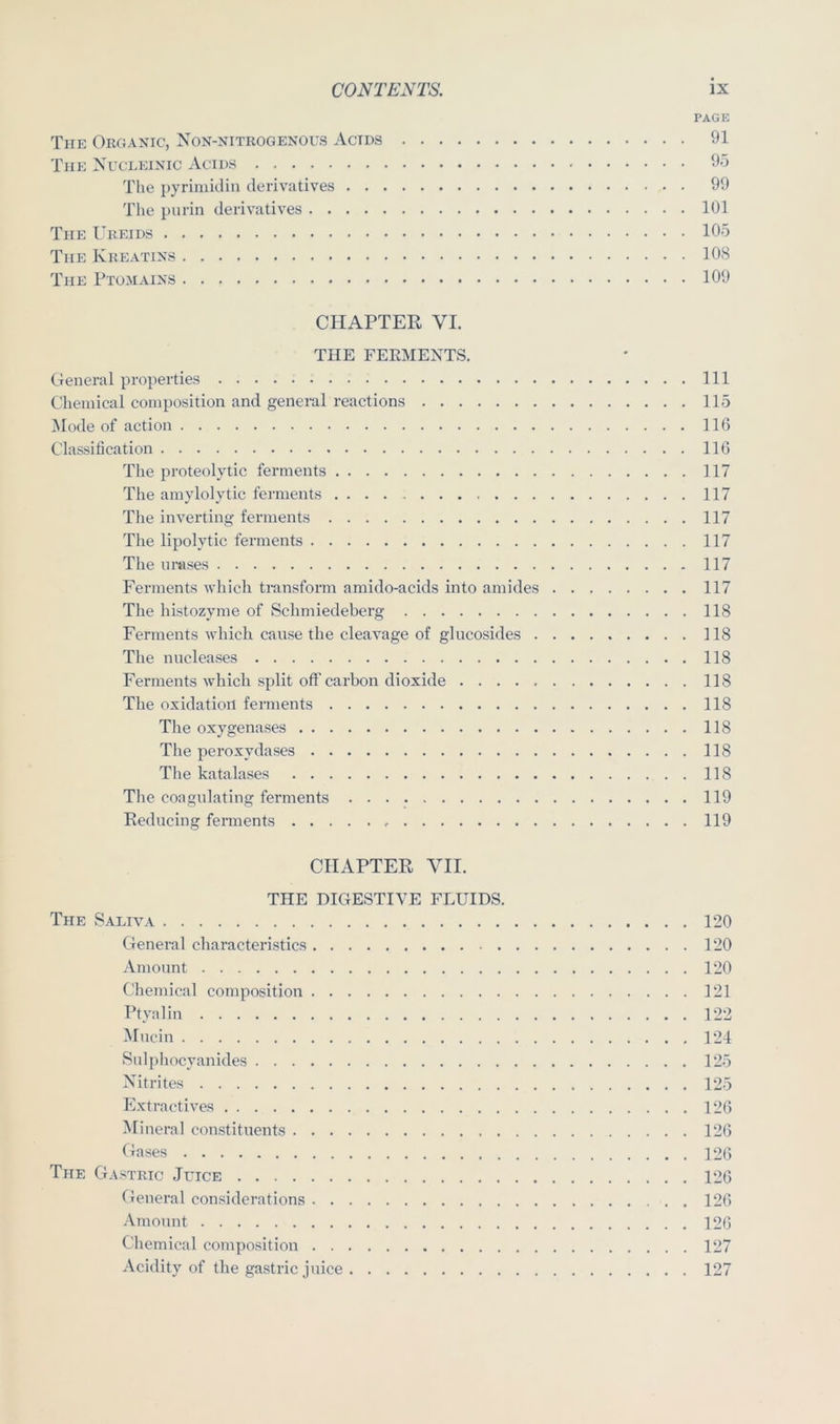 PAGE The Organic, Non-nitrogenous Acids 91 The Nucleinic Acids 95 The pyrimidiu derivatives 99 The piirin derivatives 101 The Ureids 105 The Kreatins 108 The Ptomains 109 CHAPTER VI. THE FERMENTS. General properties Ill Chemical composition and general reactions 115 Mode of action 116 Classification 116 The proteolytic ferments 117 The amylolytic ferments 117 The inverting ferments 117 The lipolytic ferments 117 The imises 117 Ferments which transform amido-acids into amides 117 The histozyme of Schmiedeberg 118 Ferments which cause the cleavage of glucosides 118 The nucleases 118 Ferments which split off carbon dioxide 118 The oxidation ferments 118 The oxygenases 118 The peroxydases 118 The katalases 118 Tlie coagulating ferments 119 Reducing ferments 119 CHAPTER VII. THE DIGESTIVE FLUIDS. The Saliva 120 General characteristics 120 Amount 120 Chemical composition 121 Ptyalin 122 Mucin 121 Snlphocyanides 125 Nitrites 125 Extractives 126 Mineral constituents 126 Gases 126 The Gastric Juice 126 General considerations 126 Amount 126 Chemical composition 127 Acidity of the gastric juice 127