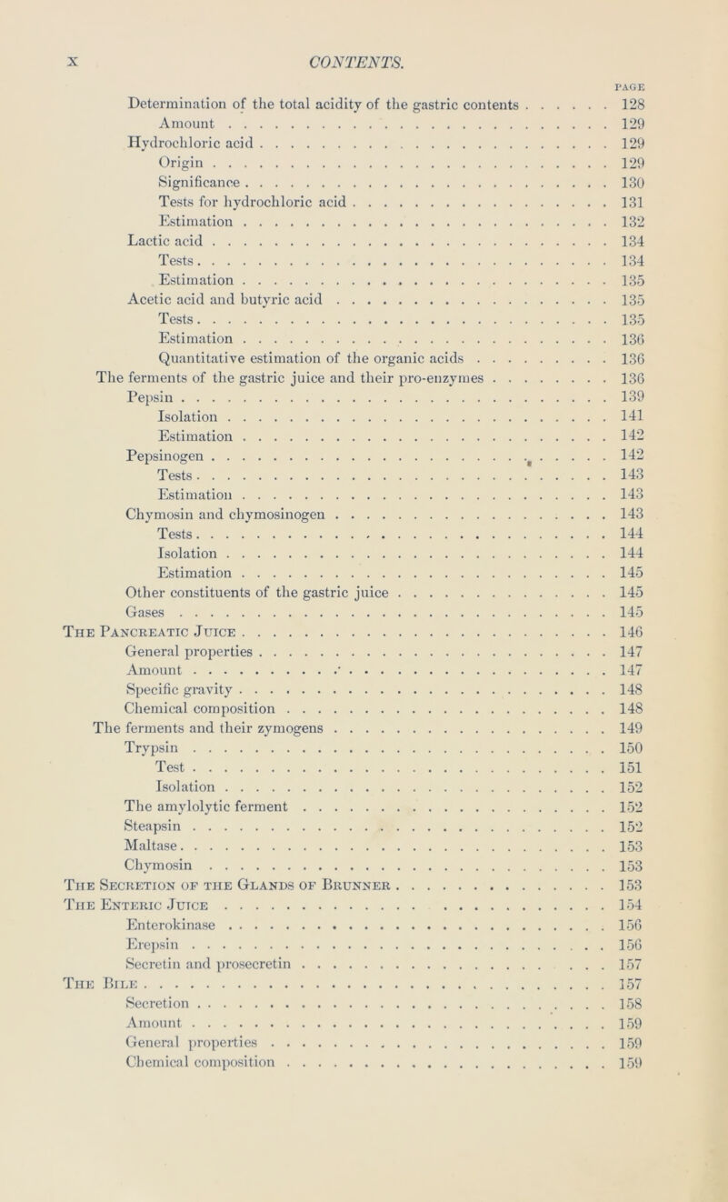 PAGE Determination of the total acidity of the gastric contents 128 Amount 129 Hydrochloric acid 129 Origin 129 Significance 130 Tests for hydrochloric acid 131 Estimation 132 Lactic acid 134 Tests 134 Estimation 135 Acetic acid and butyric acid 135 Tests 135 Estimation 136 Quantitative estimation of the organic acids 136 The ferments of the gastric juice and their pro-enzymes 136 Pepsin 139 Isolation 141 Estimation 142 Pepsinogen 142 Tests 143 Estimation 143 Chymosin and chymosinogen 143 Tests 144 Isolation 144 Estimation 145 Other constituents of the gastric juice 145 Gases 145 The Pancreatic Juice 146 General properties 147 Amount • 147 Specific gravity 148 Chemical composition 148 The ferments and their zymogens 149 Trypsin 150 Test 151 Isolation 152 The amylolytic ferment 152 Steapsin 152 Maltase 153 Chymosin 153 The Secretion of the Glands of Brunner 153 The Enteric Juice 154 Enterokinase 156 Erepsin 156 Secretin and prosecretin 157 The Bile 157 Secretion 158 Amount 159 General properties 159 Chemical composition 159