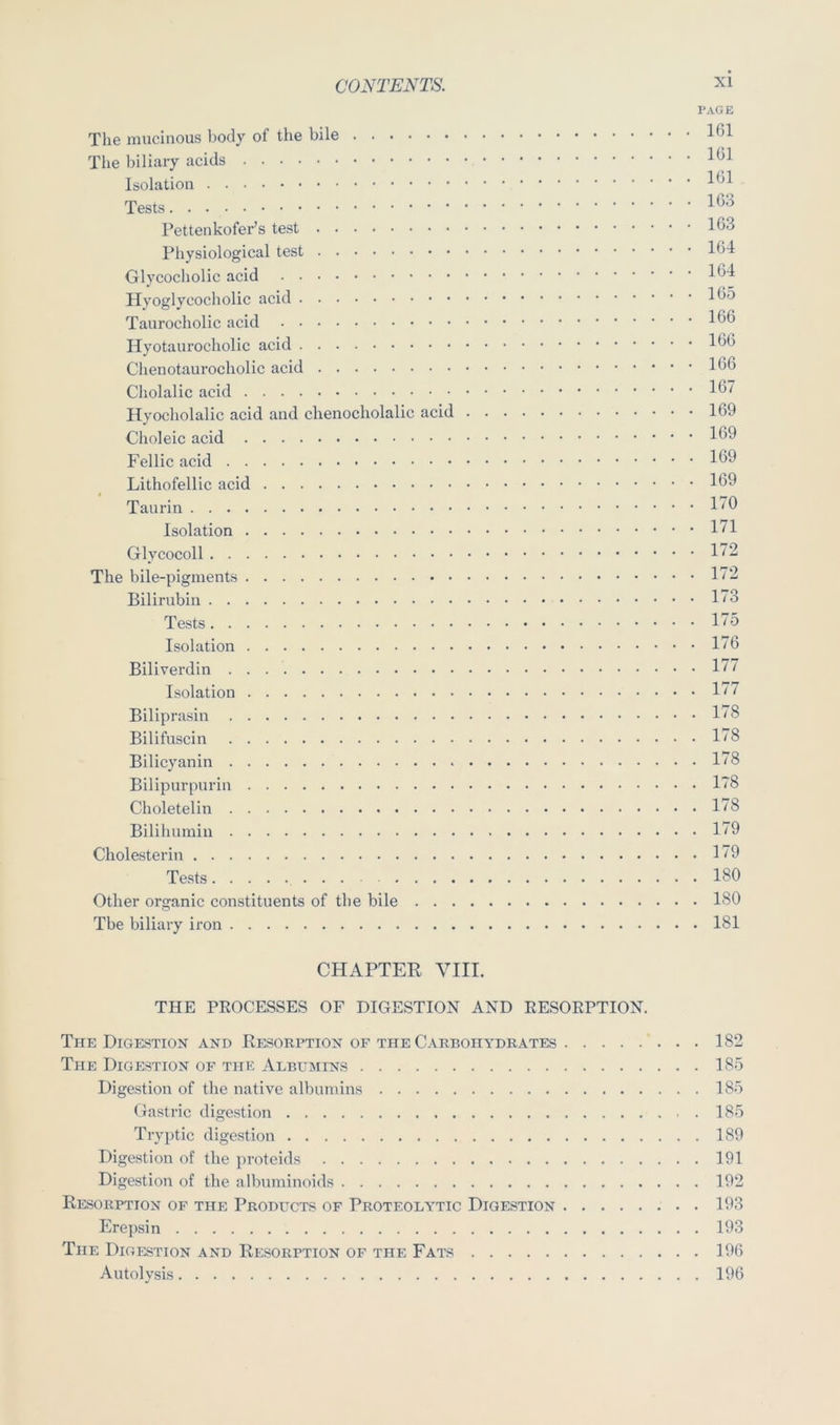 PAGE The mucinous body of the bile 1^1 The biliary acids Isolation Tests Pettenkofer’s test 163 Physiological test 164 Glycocholic acid 164 Hyoglycocholic acid 165 Taurocholic acid 166 Hyotaurocholic acid 166 Chenotaurocholic acid 166 Cholalic acid 16” Hyocholalic acid and chenocholalic acid 169 Choleic acid 169 Fellic acid 169 Lithofellic acid 169 Taurin 1^9 Isolation 171 Gly cocoll 172 The bile-pigments 172 Bilirubin 173 Tests 175 Isolation 176 Biliverdin 1^^ Isolation 177 Biliprasiu 178 Bilifuscin 178 Bilicyanin 1^8 Bilipurpurin 1~8 Choletelin 178 Bilihumin 179 Cholesterin 179 Tests 180 Other organic constituents of the bile 180 Tbe biliary iron 181 CHAPTER VIII. THE PEOCESSES OF DIGESTION AND RESOEPTION. The Digestion and Resorption of the Carbohydrates 182 The Digestion of the Albumins 185 Digestion of the native albumins 185 Gastric digestion 185 Tryi)tic digestion 189 Digestion of the proteids 191 Digestion of the albnminoids 192 Resorption of the Products of Proteolytic Digestion 193 Erepsin 193 The Digestion and Resorption of the Fats 196 Autolysis 196