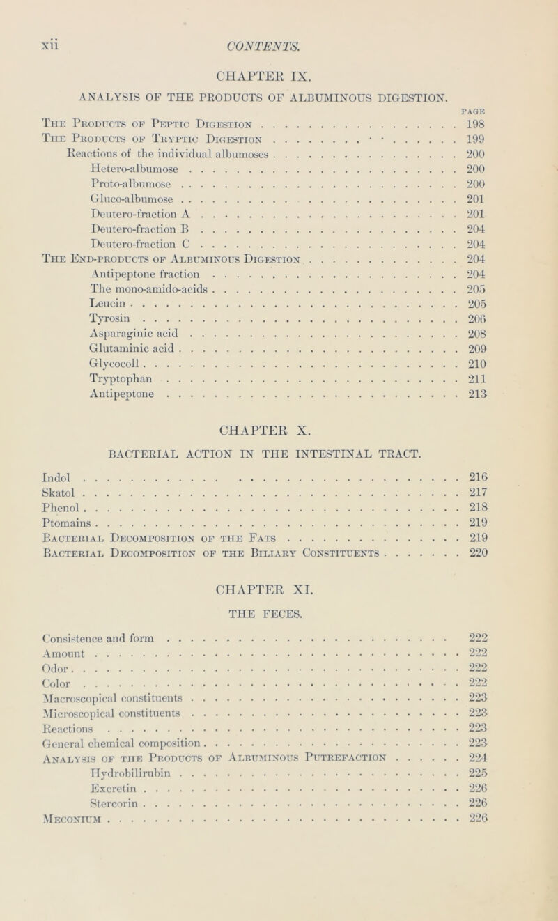 CHAPTER IX. ANALYSIS OF THE PRODUCTS OF ALBUMINOUS DIGESTION. PAGE Thk Products of Peptic Digestion 198 The Products of Tryptic Digp:stion ■ • 199 Reactions of the individual albuinoses 200 Iletevo-albumose 200 Proto-albuniose 200 Gliico-albumose 201 Deutero-fraction A 201 Deutero-fraction R 204 Deutero-fraction C 204 The End-products of Albuminous Digestion 204 Antipeptone fraction 204 The inono-amido-acids 205 Leucin 205 Tyrosin 206 Asparaginic acid 208 Glutaminic acid 209 Glycocoll 210 Tryptophan 211 Antipeptone 213 CHAPTER X. BACTERIAL ACTION IN THE INTESTINAL TRACT. Indol 216 Skatol 217 Plienol 218 Ptomains 219 Bacterial Decomposition of the Fats 219 Bacterial Decomposition of the Biliary Constituents 220 CHAPTER XI. THE FECES. Consistence and form 222 Amount 222 Odor 222 Color 222 Macroscopical constituents 223 Microscopical constituents 223 Reactions 223 General chemical composition 223 Analysis of the Products of Albuminous Putrefaction 224 Hydrobilirubin 225 Excrctin 226 Stercorin 226 Meconium 226