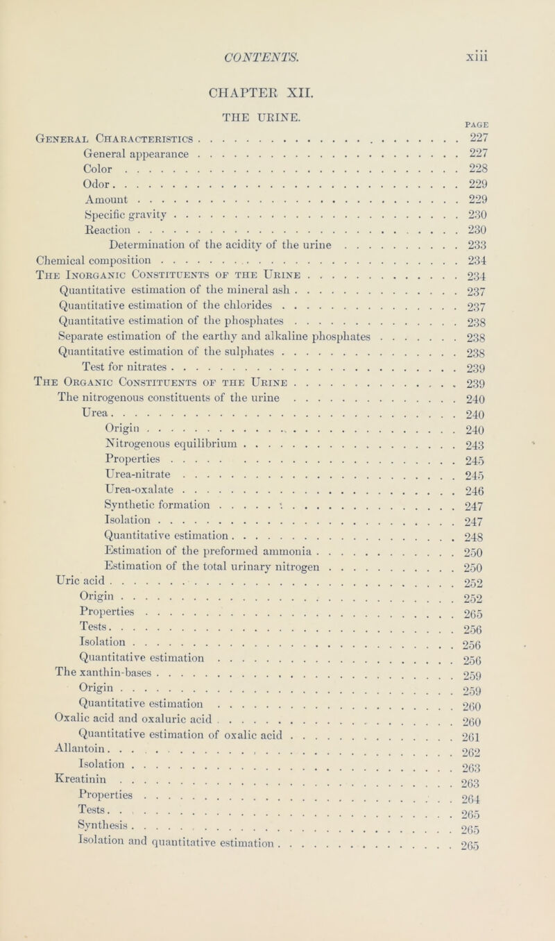 CHArTEIl XII. THE URINE. PAGE General Characteristics 227 General appearance 227 Color 228 Odor 229 Amount 229 Specific gravity 230 Keaction 230 Determination of the acidity of the urine 233 Chemical composition 234 The Inorganic Constituents of the Urine 234 Quantitative estimation of the mineral ash 237 Quantitative estimation of the chlorides 237 Quantitative estimation of the phosphates 238 Separate estimation of the earthy and alkaline phosphates 238 Quantitative estimation of the sulphates 238 Test for nitrates 239 The Organic Constituents of the Urine 239 The nitrogenous constituents of the urine 240 Urea 240 Origin 240 Nitrogenous equilibrium 243 Properties 245 Urea-nitrate 245 Urea-oxalate 246 Synthetic formation *. 247 Isolation 247 Quantitative estimation 248 Estimation of the preformed ammonia 250 Estimation of the total urinary nitrogen 250 Uric acid 252 Origin 252 Properties 265 Tests 256 Isolation 256 Quantitative estimation 256 The xanthin-bases 259 Origin 259 Quantitative estimation 2(i0 Oxalic acid and oxaluric acid 260 Quantitative estimation of oxalic acid 261 Allantoin oqo Isolation Kreatinin OQg Properties oqq Tests. . 265 Synthesis 0^,5 Isolation and quantitative estimation 265