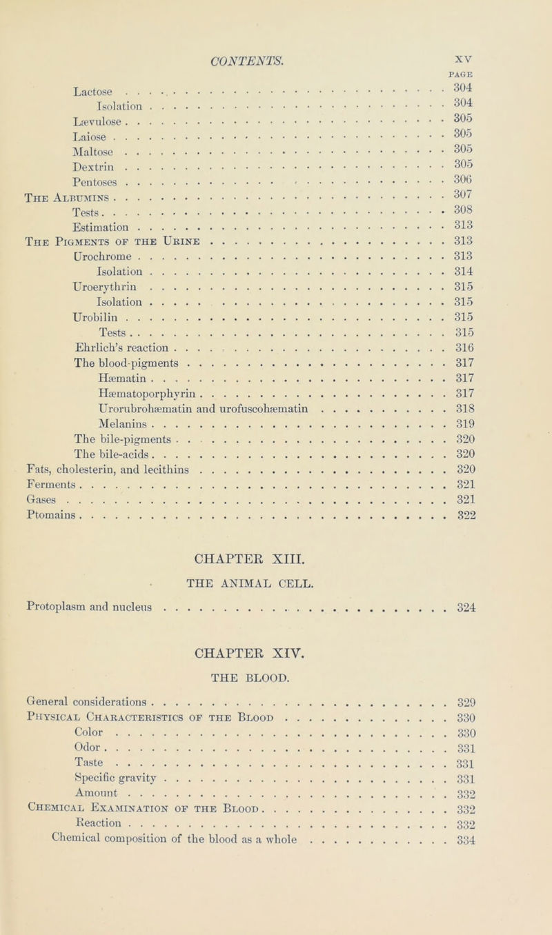 PAGE Lactose Isolation Laiose i\Ialtose Dextrin Pentoses 306 The Albumins 307 Tests 308 Estimation 313 The Pigments of the Urine 313 Uroclirome 313 Isolation 314 Uroerythrin 315 Isolation 31-5 Urobilin 315 Tests 315 Ehrlich’s reaction . . . . 316 The blood-pigments 317 Hpcmatin 317 Iliematoporphyrin 317 Urorubrohiematin and urofuscohfematin 318 Melanins 319 The bile-pigments . . 320 The bile-acids 320 f'ats, cholesterin, and lecithins 320 Ferments 321 Gases 321 Ptomains 322 CHAPTER XIII. THE ANIMAL CELL. Protoplasm and nucleus 324 CHAPTER XIV. THE BLOOD. General considerations 329 Physical Characteristics of the Blood 330 Color 330 Odor 331 Taste 331 Specific gravity 331 Amount 332 Chemical Examination of the Blood 332 Reaction 332 Chemical composition of the blood as a whole 334
